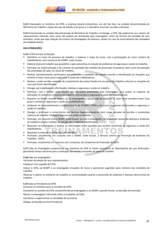 5.14 Empossados os membros da CIPA, a empresa deverá protocolizar, em até dez dias, na unidade descentralizada do 
Ministério do Trabalho, cópias das atas de eleição e de posse e o calendário anual das reuniões ordinárias. 
5.15 Protocolizada na unidade descentralizada do Ministério do Trabalho e Emprego, a CIPA não poderá ter seu número de 
representantes reduzido, bem como não poderá ser desativada pelo empregador, antes do término do mandato de seus 
membros, ainda que haja redução do número de empregados da empresa, exceto no caso de encerramento das atividades 
do estabelecimento. 
www.3rbrazil.com.br 
CURSOS – TREINAMENTOS – LAUDOS – DOCUMENTAÇÕES DO TRABALHO E BOMBEIROS 35 
DAS ATRIBUIÇÕES 
5.16 A CIPA terá por atribuição: 
 Identificar os riscos do processo de trabalho, e elaborar o mapa de riscos, com a participação do maior número de 
trabalhadores, com assessoria do SESMT, onde houver; 
 Elaborar plano de trabalho que possibilite a ação preventiva na solução de problemas de segurança e saúde no trabalho; 
 Participar da implementação e do controle da qualidade das medidas de prevenção necessárias, bem como da avaliação 
das prioridades de ação nos locais de trabalho; 
 Realizar, periodicamente, verificações nos ambientes e condições de trabalho visando a identificação de situações que 
venham a trazer riscos para a segurança e saúde dos trabalhadores; 
 Realizar, a cada reunião, avaliação do cumprimento das metas fixadas em seu plano de trabalho e discutir as situações de 
risco que foram identificadas; 
 Divulgar aos trabalhadores informações relativas à segurança e saúde no trabalho; 
 Participar, com o SESMT, onde houver, das discussões promovidas pelo empregador, para avaliar os impactos de 
alterações no ambiente e processo de trabalho relacionados à segurança e saúde dos trabalhadores; 
 Requerer ao SESMT, quando houver, ou ao empregador, a paralisação de máquina ou setor onde considere haver risco 
grave e iminente à segurança e saúde dos trabalhadores; 
 Colaborar no desenvolvimento e implementação do PCMSO e PPRA e de outros programas relacionados à segurança e 
saúde no trabalho; 
 Divulgar e promover o cumprimento das Normas Regulamentadoras, bem como cláusulas de acordos e convenções 
coletivas de trabalho, relativas à segurança e saúde no trabalho; 
 Participar, em conjunto com o SESMT, onde houver, ou com o empregador, da análise das causas das doenças e acidentes 
de trabalho e propor medidas de solução dos problemas identificados; 
 Requisitar ao empregador e analisar as informações sobre questões que tenham interferido na segurança e saúde dos 
trabalhadores; 
 Requisitar à empresa as cópias das CAT emitidas; 
 Promover, anualmente, em conjunto com o SESMT, onde houver, a Semana Interna de Prevenção de Acidentes do 
Trabalho – SIPAT; 
 Participar, anualmente, em conjunto com a empresa, de Campanhas de Prevenção da AIDS. 
5.17 Cabe ao empregador proporcionar aos membros da CIPA os meios necessários ao desempenho de suas atribuições, 
garantindo tempo suficiente para a realização das tarefas constantes do plano de trabalho. 
5.18 Cabe aos empregados: 
Participar da eleição de seus representantes; 
Colaborar com a gestão da CIPA; 
Indicar à CIPA, ao SESMT e ao empregador situações de riscos e apresentar sugestões para melhoria das condições de 
trabalho; 
Observar e aplicar no ambiente de trabalho as recomendações quanto à prevenção de acidentes e doenças decorrentes do 
trabalho. 
5.19 Cabe ao Presidente da CIPA: 
Convocar os membros para as reuniões da CIPA; 
Coordenar as reuniões da CIPA, encaminhando ao empregador e ao SESMT, quando houver, as decisões da comissão; 
Manter o empregador informado sobre os trabalhos da CIPA; 
Coordenar e supervisionar as atividades de secretaria; 
Delegar atribuições ao Vice-Presidente; 
 