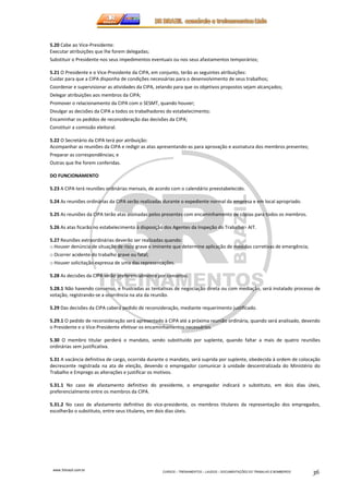 5.20 Cabe ao Vice-Presidente: 
Executar atribuições que lhe forem delegadas; 
Substituir o Presidente nos seus impedimentos eventuais ou nos seus afastamentos temporários; 
5.21 O Presidente e o Vice-Presidente da CIPA, em conjunto, terão as seguintes atribuições: 
Cuidar para que a CIPA disponha de condições necessárias para o desenvolvimento de seus trabalhos; 
Coordenar e supervisionar as atividades da CIPA, zelando para que os objetivos propostos sejam alcançados; 
Delegar atribuições aos membros da CIPA; 
Promover o relacionamento da CIPA com o SESMT, quando houver; 
Divulgar as decisões da CIPA a todos os trabalhadores do estabelecimento; 
Encaminhar os pedidos de reconsideração das decisões da CIPA; 
Constituir a comissão eleitoral. 
5.22 O Secretário da CIPA terá por atribuição: 
Acompanhar as reuniões da CIPA e redigir as atas apresentando-as para aprovação e assinatura dos membros presentes; 
Preparar as correspondências; e 
Outras que lhe forem conferidas. 
www.3rbrazil.com.br 
CURSOS – TREINAMENTOS – LAUDOS – DOCUMENTAÇÕES DO TRABALHO E BOMBEIROS 36 
DO FUNCIONAMENTO 
5.23 A CIPA terá reuniões ordinárias mensais, de acordo com o calendário preestabelecido. 
5.24 As reuniões ordinárias da CIPA serão realizadas durante o expediente normal da empresa e em local apropriado. 
5.25 As reuniões da CIPA terão atas assinadas pelos presentes com encaminhamento de cópias para todos os membros. 
5.26 As atas ficarão no estabelecimento à disposição dos Agentes da Inspeção do Trabalho - AIT. 
5.27 Reuniões extraordinárias deverão ser realizadas quando: 
o Houver denúncia de situação de risco grave e iminente que determine aplicação de medidas corretivas de emergência; 
o Ocorrer acidente do trabalho grave ou fatal; 
o Houver solicitação expressa de uma das representações. 
5.28 As decisões da CIPA serão preferencialmente por consenso. 
5.28.1 Não havendo consenso, e frustradas as tentativas de negociação direta ou com mediação, será instalado processo de 
votação, registrando-se a ocorrência na ata da reunião. 
5.29 Das decisões da CIPA caberá pedido de reconsideração, mediante requerimento justificado. 
5.29.1 O pedido de reconsideração será apresentado à CIPA até a próxima reunião ordinária, quando será analisado, devendo 
o Presidente e o Vice-Presidente efetivar os encaminhamentos necessários. 
5.30 O membro titular perderá o mandato, sendo substituído por suplente, quando faltar a mais de quatro reuniões 
ordinárias sem justificativa. 
5.31 A vacância definitiva de cargo, ocorrida durante o mandato, será suprida por suplente, obedecida à ordem de colocação 
decrescente registrada na ata de eleição, devendo o empregador comunicar à unidade descentralizada do Ministério do 
Trabalho e Emprego as alterações e justificar os motivos. 
5.31.1 No caso de afastamento definitivo do presidente, o empregador indicará o substituto, em dois dias úteis, 
preferencialmente entre os membros da CIPA. 
5.31.2 No caso de afastamento definitivo do vice-presidente, os membros titulares da representação dos empregados, 
escolherão o substituto, entre seus titulares, em dois dias úteis. 
 