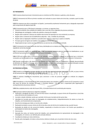 www.3rbrazil.com.br 
CURSOS – TREINAMENTOS – LAUDOS – DOCUMENTAÇÕES DO TRABALHO E BOMBEIROS 37 
DO TREINAMENTO 
5.32 A empresa deverá promover treinamento para os membros da CIPA, titulares e suplentes, antes da posse. 
5.32.1 O treinamento de CIPA em primeiro mandato será realizado no prazo máximo de trinta dias, contados a partir da data 
da posse. 
5.32.2 As empresas que não se enquadrem no Quadro I, promoverão anualmente treinamento para o designado responsável 
pelo cumprimento do objetivo desta NR. 
5.33 O treinamento para a CIPA deverá contemplar, no mínimo, os seguintes itens: 
 Estudo do ambiente, das condições de trabalho, bem como dos riscos originados do processo produtivo; 
 Metodologia de investigação e análise de acidentes e doenças do trabalho; 
 Noções sobre acidentes e doenças do trabalho decorrentes de exposição aos riscos existentes na empresa; 
 Noções sobre a síndrome da imunodeficiência adquirida – aids, e medidas de prevenção; 
 Noções sobre as legislações trabalhista e previdenciária relativas à segurança e saúde no trabalho; 
 Princípios gerais de higiene do trabalho e de medidas de controle dos riscos; 
 Organização da cipa e outros assuntos necessários ao exercício das atribuições da comissão. 
5.34 O treinamento terá carga horária de vinte horas, distribuídas em no máximo oito horas diárias e será realizado durante o 
expediente normal da empresa. 
5.35 O treinamento poderá ser ministrado pelo SESMT da empresa, entidade patronal, entidade de trabalhadores ou por 
profissional que possua conhecimentos sobre os temas ministrados. 
5.36 A CIPA será ouvida sobre o treinamento a ser realizado, inclusive quanto à entidade ou profissional que o ministrará, 
constando sua manifestação em ata, cabendo à empresa escolher a entidade ou profissional que ministrará o treinamento. 
5.37 Quando comprovada a não observância ao disposto nos itens relacionados ao treinamento, a unidade descentralizada 
do Ministério do Trabalho e Emprego, determinará a complementação ou a realização de outro, que será efetuado no prazo 
máximo de trinta dias, contados da data de ciência da empresa sobre a decisão. 
DO PROCESSO ELEITORAL 
5.38 Compete ao empregador convocar eleições para escolha dos representantes dos empregados na CIPA, no prazo mínimo 
de 60 (sessenta) dias antes do término do mandato em curso. 
5.38.1 A empresa estabelecerá mecanismos para comunicar o início do processo eleitoral ao sindicato da categoria 
profissional. 
5.39 O Presidente e o Vice Presidente da CIPA constituirão dentre seus membros, no prazo mínimo de 55 (cinquenta e cinco) 
dias antes do término do mandato em curso, a Comissão Eleitoral – CE, que será a responsável pela organização e 
acompanhamento do processo eleitoral. 
5.39.1 Nos estabelecimentos onde não houver CIPA, a Comissão Eleitoral será constituída pela empresa. 
5.40 O processo eleitoral observará as seguintes condições: 
 Publicação e divulgação de edital, em locais de fácil acesso e visualização, no prazo mínimo de 45 (quarenta e cinco) dias 
antes do término do mandato em curso; 
 Inscrição e eleição individual, sendo que o período mínimo para inscrição será de quinze dias; 
 Liberdade de inscrição para todos os empregados do estabelecimento, independentemente de setores ou locais de 
trabalho, com fornecimento de comprovante; 
 Garantia de emprego para todos os inscritos até a eleição; 
 Realização da eleição no prazo mínimo de 30 (trinta) dias antes do término do mandato da cipa, quando houver; 
 Realização de eleição em dia normal de trabalho, respeitando os horários de turnos e em horário que possibilite a 
participação da maioria dos empregados. 
 Voto secreto; 
 Apuração dos votos, em horário normal de trabalho, com acompanhamento de representante do empregador e dos 
empregados, em número a ser definido pela comissão eleitoral; 
 Faculdade de eleição por meios eletrônicos; 
 Guarda, pelo empregador, de todos os documentos relativos à eleição, por um período mínimo de cinco anos. 
 