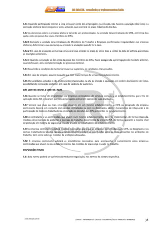 5.41 Havendo participação inferior a cinq- enta por cento dos empregados na votação, não haverá a apuração dos votos e a 
comissão eleitoral deverá organizar outra votação, que ocorrerá no prazo máximo de dez dias. 
5.42 As denúncias sobre o processo eleitoral deverão ser protocolizadas na unidade descentralizada do MTE, até trinta dias 
após a data da posse dos novos membros da CIPA. 
5.42.1 Compete a unidade descentralizada do Ministério do Trabalho e Emprego, confirmadas irregularidades no processo 
eleitoral, determinar a sua correção ou proceder a anulação quando for o caso. 
5.42.2 Em caso de anulação a empresa convocará nova eleição no prazo de cinco dias, a contar da data de ciência, garantidas 
as inscrições anteriores. 
5.42.3 Quando a anulação se der antes da posse dos membros da CIPA, ficará assegurada a prorrogação do mandato anterior, 
quando houver, até a complementação do processo eleitoral. 
5.43 Assumirão a condição de membros titulares e suplentes, os candidatos mais votados. 
5.44 Em caso de empate, assumirá aquele que tiver maior tempo de serviço no estabelecimento. 
5.45 Os candidatos votados e não eleitos serão relacionados na ata de eleição e apuração, em ordem decrescente de votos, 
possibilitando nomeação posterior, em caso de vacância de suplentes. 
www.3rbrazil.com.br 
CURSOS – TREINAMENTOS – LAUDOS – DOCUMENTAÇÕES DO TRABALHO E BOMBEIROS 38 
DAS CONTRATANTES E CONTRATADAS 
5.46 Quando se tratar de empreiteiras ou empresas prestadoras de serviços, considera-se estabelecimento, para fins de 
aplicação desta NR, o local em que seus empregados estiverem exercendo suas atividades. 
5.47 Sempre que duas ou mais empresas atuarem em um mesmo estabelecimento, a CIPA ou designado da empresa 
contratante deverá, em conjunto com as das contratadas ou com os designados, definir mecanismos de integração e de 
participação de todos os trabalhadores em relação às decisões das CIPA existentes no estabelecimento. 
5.48 A contratante e as contratadas, que atuem num mesmo estabelecimento, deverão implementar, de forma integrada, 
medidas de prevenção de acidentes e doenças do trabalho, decorrentes da presente NR, de forma a garantir o mesmo nível 
de proteção em matéria de segurança e saúde a todos os trabalhadores do estabelecimento 
5.49 A empresa contratante adotará medidas necessárias para que as empresas contratadas, suas CIPA, os designados e os 
demais trabalhadores lotados naquele estabelecimento recebam as informações sobre os riscos presentes nos ambientes de 
trabalho, bem como sobre as medidas de proteção adequadas. 
5.50 A empresa contratante adotará as providências necessárias para acompanhar o cumprimento pelas empresas 
contratadas que atuam no seu estabelecimento, das medidas de segurança e saúde no trabalho. 
DISPOSIÇÕES FINAIS 
5.51 Esta norma poderá ser aprimorada mediante negociação, nos termos de portaria específica. 
 