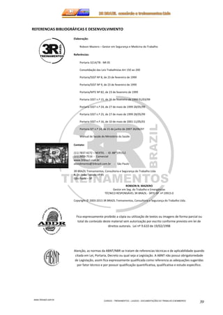 REFERENCIAS BIBLIOGRÁFICAS E DESENVOLVIMENTO 
www.3rbrazil.com.br 
CURSOS – TREINAMENTOS – LAUDOS – DOCUMENTAÇÕES DO TRABALHO E BOMBEIROS 39 
Elaboração: 
Robson Maziero – Gestor em Segurança e Medicina do Trabalho 
Referências: 
Portaria 3214/78 - NR 05 
Consolidação das Leis Trabalhistas Art 150 ao 200 
Portaria/SSST Nº 8, de 23 de fevereiro de 1999 
Portaria/SSST Nº 9, de 23 de fevereiro de 1999 
Portaria/MTE Nº 82, de 23 de fevereiro de 1999 
Portaria SSST n.º 15, de 26 de fevereiro de 1999 01/03/99 
Portaria SSST n.º 24, de 27 de maio de 1999 28/05/99 
Portaria SSST n.º 25, de 27 de maio de 1999 28/05/99 
Portaria SSST n.º 16, de 10 de maio de 2001 11/05/01 
Portaria SIT n.º 14, de 21 de junho de 2007 26/06/07 
Manual de Saúde do Ministério da Saúde 
Contato: 
(11) 7837-4272 – NEXTEL - ID: 88*195312 
(11) 2659-7516 - Comercial 
www.3rbrazil.com.br 
atendimento@3rbrazil.com.br - São Paulo 
3R BRAZIL Treinamentos, Consultoria e Segurança do Trabalho Ltda 
R. Dr. João Toniolo nº 95 
São Paulo – SP 
ROBSON N. MAZIERO 
Gestor em Seg. do Trabalho e Emergências 
TÉCNICO RESPONSÁVEL 3R BRAZIL - SRTE-SP nº 19915.0 
Copyright © 2003-2013 3R BRAZIL Treinamentos, Consultoria e Segurança do Trabalho Ltda. 
Fica expressamente proibido a cópia ou utilização de textos ou imagens de forma parcial ou 
total do conteúdo deste material sem autorização por escrito conforme previsto em lei de 
direitos autorais. Lei nº 9.610 de 19/02/1998 
Atenção, as normas da ABNT/NBR se tratam de referencias técnicas e de aplicabilidade quando 
citada em Lei, Portaria, Decreto ou qual seja a Legislação. A ABNT não possui obrigatoriedade 
de Legislação, assim fica expressamente qualificada como referencia as adequações sugeridas 
por fator técnico e por possuir qualificação quantificativa, qualificativa e estudo específico. 
 