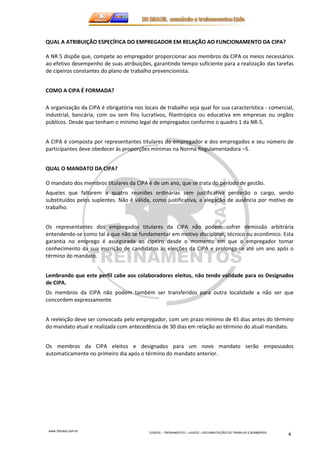 QUAL A ATRIBUIÇÃO ESPECÍFICA DO EMPREGADOR EM RELAÇÃO AO FUNCIONAMENTO DA CIPA? 
A NR 5 dispõe que, compete ao empregador proporcionar aos membros da CIPA os meios necessários 
ao efetivo desempenho de suas atribuições, garantindo tempo suficiente para a realização das tarefas 
de cipeiros constantes do plano de trabalho prevencionista. 
www.3rbrazil.com.br 
CURSOS – TREINAMENTOS – LAUDOS – DOCUMENTAÇÕES DO TRABALHO E BOMBEIROS 4 
COMO A CIPA É FORMADA? 
A organização da CIPA é obrigatória nos locais de trabalho seja qual for sua característica - comercial, 
industrial, bancária, com ou sem fins lucrativos, filantrópica ou educativa em empresas ou orgãos 
públicos. Desde que tenham o mínimo legal de empregados conforme o quadro 1 da NR-5. 
A CIPA é composta por representantes titulares do empregador e dos empregados e seu número de 
participantes deve obedecer às proporções mínimas na Norma Regulamentadora –5. 
QUAL O MANDATO DA CIPA? 
O mandato dos membros titulares da CIPA é de um ano, que se trata do período de gestão. 
Aqueles que faltarem a quatro reuniões ordinárias sem justificativa perderão o cargo, sendo 
substituídos pelos suplentes. Não é válida, como justificativa, a alegação de ausência por motivo de 
trabalho. 
Os representantes dos empregados titulares da CIPA não podem sofrer demissão arbitrária 
entendendo-se como tal a que não se fundamentar em motivo disciplinar, técnico ou econômico. Esta 
garantia no emprego é assegurada ao cipeiro desde o momento em que o empregador tomar 
conhecimento da sua inscrição de candidatos às eleições da CIPA e prolonga-se até um ano após o 
término do mandato. 
Lembrando que este perfil cabe aos colaboradores eleitos, não tendo validade para os Designados 
de CIPA. 
Os membros da CIPA não podem também ser transferidos para outra localidade a não ser que 
concordem expressamente. 
A reeleição deve ser convocada pelo empregador, com um prazo mínimo de 45 dias antes do término 
do mandato atual e realizada com antecedência de 30 dias em relação ao término do atual mandato. 
Os membros da CIPA eleitos e designados para um novo mandato serão empossados 
automaticamente no primeiro dia após o término do mandato anterior. 
 