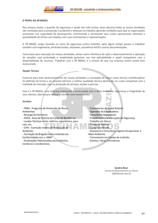 www.3rbrazil.com.br 
CURSOS – TREINAMENTOS – LAUDOS – DOCUMENTAÇÕES DO TRABALHO E BOMBEIROS 40 
O PERFIL DA 3R BRAZIL 
Nos tempos atuais, a questão de segurança e saúde tem sido muitas vezes decisiva.Todas as nossas atividades 
são norteadas para a prevenção à acidentes e doenças no trabalho, gerando condições para que as organizações 
aumentem sua capacidade de desempenho, minimizando e otimizando seus custos operacionais referente a 
possibilidade de atritos nas relações com suas contratantes e representações. 
A 3R BRAZIL surgiu atuando no ramo de segurança contra incêndio, após algum tempo passou a trabalhar 
também com engenharia, emitindo laudos, atestados, assistência AVCB e outras documentações. 
Como base para execução de nossas atividades, temos como referência de ação o desenvolvimento e aplicação 
de soluções cuja praticidade e simplicidade garantam sua real aplicabilidade e sejam compatíveis com a 
disponibilidade de recursos. Trabalhar com a 3R BRAZIL é a certeza de que sua empresa estará sendo bem 
assessorada. 
Equipe Técnica 
Essencial para bom desenvolvimento de nossas atividades a concepção de nosso corpo técnico multidisciplinar 
foi definida de forma a ser possível oferecer a melhor qualidade técnica dentro de um custo compatível com a 
realidade de mercado, seja na prestação de serviços, laudos e perícias. 
Esta é a 3R BRAZIL, uma empresa organizada e preocupada com o Meio Ambiente, Segurança e Integridade de 
seus clientes, aberta para realizar e atender suas necessidades. 
Serviços 
- PPRA - Programa de Prevenção de Riscos 
Ambientais 
- Recarga de Extintores 
- AVCB - Auto de Vistoria do Corpo de Bombeiros 
- Laudos Técnicos como: elétrico, ergonômico, para 
raio, etc. 
- CIPA - Comissão Interna de Prevenção de 
Acidentes 
- Formação de Brigada Contra Incêndio em 
Conformidade com a ABNT 
- Sinalizações Padronizadas para Indústria, 
Comércio e Condomínios 
- Treinamento de Ponte Rolante 
- Operador de Empilhadeira 
- Consultoria Operacional 
- Procedimentos e Instruções de Segurança 
- Trabalho em Altura 
- Primeiros Socorro 
- Espaço Confinado 
- Assessoria e Consultoria Higiene Ocupacional e 
Meio Ambiente 
- Treinamento em Campo de Incêndio 
- Eventos, Feiras, Formaturas 
Sandra Boer 
Gestora de Relacionamento ao Cliente 
3r@3rbrazil.com.br 
