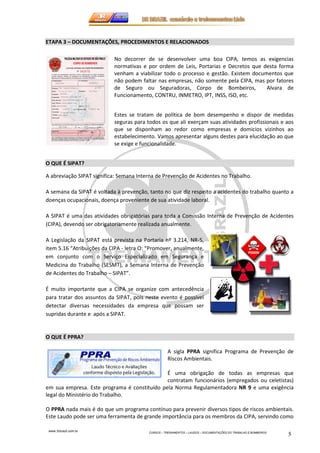 ETAPA 3 – DOCUMENTAÇÕES, PROCEDIMENTOS E RELACIONADOS 
www.3rbrazil.com.br 
No decorrer de se desenvolver uma boa CIPA, temos as exigencias 
normativas e por ordem de Leis, Portarias e Decretos que desta forma 
venham a viabilizar todo o processo e gestão. Existem documentos que 
não podem faltar nas empresas, não somente pela CIPA, mas por fatores 
de Seguro ou Seguradoras, Corpo de Bombeiros, Alvara de 
Funcionamento, CONTRU, INMETRO, IPT, INSS, ISO, etc. 
Estes se tratam de política de bom desempenho e dispor de medidas 
seguras para todos os que ali exerçam suas atividades profissionais e aos 
que se disponham ao redor como empresas e domicios vizinhos ao 
estabelecimento. Vamos apresentar alguns destes para elucidação ao que 
se exige e funcionalidade. 
CURSOS – TREINAMENTOS – LAUDOS – DOCUMENTAÇÕES DO TRABALHO E BOMBEIROS 5 
O QUE É SIPAT? 
A abreviação SIPAT significa: Semana Interna de Prevenção de Acidentes no Trabalho. 
A semana da SIPAT é voltada à prevenção, tanto no que diz respeito a acidentes do trabalho quanto a 
doenças ocupacionais, doença proveniente de sua atividade laboral. 
A SIPAT é uma das atividades obrigatórias para toda a Comissão Interna de Prevenção de Acidentes 
(CIPA), devendo ser obrigatoriamente realizada anualmente. 
A Legislação da SIPAT está prevista na Portaria nº 3.214, NR-5, 
item 5.16 “Atribuições da CIPA - letra O: “Promover, anualmente, 
em conjunto com o Serviço Especializado em Segurança e 
Medicina do Trabalho (SESMT), a Semana Interna de Prevenção 
de Acidentes do Trabalho – SIPAT”. 
É muito importante que a CIPA se organize com antecedência 
para tratar dos assuntos da SIPAT, pois neste evento é possível 
detectar diversas necessidades da empresa que possam ser 
supridas durante e após a SIPAT. 
O QUE É PPRA? 
A sigla PPRA significa Programa de Prevenção de 
Riscos Ambientais. 
É uma obrigação de todas as empresas que 
contratam funcionários (empregados ou celetistas) 
em sua empresa. Este programa é constituído pela Norma Regulamentadora NR 9 e uma exigência 
legal do Ministério do Trabalho. 
O PPRA nada mais é do que um programa contínuo para prevenir diversos tipos de riscos ambientais. 
Este Laudo pode ser uma ferramenta de grande importância para os membros da CIPA, servindo como 
 