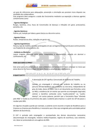 um guia de referencias para adequações, prevenção e orientação aos possíveis riscos disposto nas 
atividades dos colaboradores. 
Este programa deve assegurar a saúde dos funcionários mediante sua exposição a diversos agentes 
contaminantes como: 
- Agentes Biológicos: 
Fungos, bactérias, vírus, focos de transmissões de doenças e infecções em geral, protozoários, 
parasitas, etc. 
- Agentes Químicos: 
Poeiras, pó, inalação por tabaco, gases tóxicos ou não entre outros. 
- Agentes Físicos: 
Ruídos, temperaturas altas, radiações em geral e etc. 
- Agentes Ergonômicos: 
Postura, tipo de mobilha, períodos prolongados em pé, carregamento manual de peso continuamente, 
uso freqüente de computadores, etc. 
- Acidente ou Mecânico: 
Layout irregular, diferença entre pisos, maquinários e equipamentos, atuação em desnível e 
confinamento, etc. 
www.3rbrazil.com.br 
CURSOS – TREINAMENTOS – LAUDOS – DOCUMENTAÇÕES DO TRABALHO E BOMBEIROS 6 
PARA QUE SERVE O PPRA? 
Este serve para uma prevenção de riscos ambientais aos funcionários e para antecipar os riscos que 
possa decorrer no futuro e dispor de danos físicos ou psíquicos aos trabalhadores. 
O QUE É CAT??? 
A abreviação do CAT significa: Comunicado de Acidente do Trabalho. 
Quando um empregado é vitimado por acidente de trabalho ou no 
percurso de sua residência até o trabalho ou vice-versa, independente do 
grau de lesão, danos ou óbito. Este é um documento que formaliza, junto 
ao INSS, a existência de um evento que permite ao empregado (segurado) 
solicitar o benefício conhecido como auxílio-acidente ou auxílio-doença, 
em outras palavras, permitir que o funcionário fique afastado 
pelo INSS e receba os 15 primeiros dias após o acidente pela empresa e a partir do 16º dia passe a 
receber pelo INSS. 
Em algumas situações quando por exemplo, o acidente ocorre durante o trajeto da Residência para a 
Empresa ou Empresa para Residência, é necessário que o fato seja consignado pela autoridade policial 
(Boletim de Ocorrência). 
O CAT é assinado pelo empregador e acompanhado dos demais documentos necessários 
(documentação do empregado, relatório médico-hospitalar, registro de ocorrência, caso existente, 
etc.) deve ser protocolada em uma agência do INSS. 
 