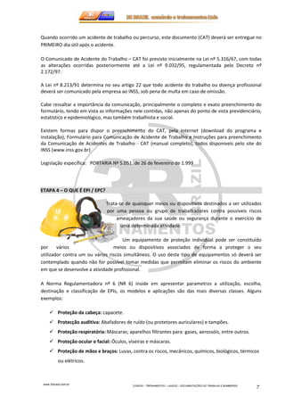 Quando ocorrido um acidente de trabalho ou percurso, este documento (CAT) deverá ser entregue no 
PRIMEIRO dia útil após o acidente. 
O Comunicado de Acidente do Trabalho – CAT foi previsto inicialmente na Lei nº 5.316/67, com todas 
as alterações ocorridas posteriormente até a Lei nº 9.032/95, regulamentada pelo Decreto nº 
2.172/97. 
A Lei nº 8.213/91 determina no seu artigo 22 que todo acidente do trabalho ou doença profissional 
deverá ser comunicado pela empresa ao INSS, sob pena de multa em caso de omissão. 
Cabe ressaltar a importância da comunicação, principalmente o completo e exato preenchimento do 
formulário, tendo em vista as informações nele contidas, não apenas do ponto de vista previdenciário, 
estatístico e epidemiológico, mas também trabalhista e social. 
Existem formas para dispor o preenchimento do CAT, pela Internet (download do programa e 
instalação), Formulário para Comunicação de Acidente de Trabalho e Instruções para preenchimento 
da Comunicação de Acidentes de Trabalho - CAT (manual completo), todos disponiveis pelo site do 
INSS (www.inss.gov.br) 
Legislação específica: PORTARIA Nº 5.051, de 26 de fevereiro de 1.999 
www.3rbrazil.com.br 
CURSOS – TREINAMENTOS – LAUDOS – DOCUMENTAÇÕES DO TRABALHO E BOMBEIROS 7 
ETAPA 4 – O QUE É EPI / EPC? 
Trata-se de quaisquer meios ou dispositivos destinados a ser utilizados 
por uma pessoa ou grupo de trabalhadores contra possíveis riscos 
ameaçadores da sua saúde ou segurança durante o exercício de 
uma determinada atividade. 
Um equipamento de proteção individual pode ser constituído 
por vários meios ou dispositivos associados de forma a proteger o seu 
utilizador contra um ou vários riscos simultâneos. O uso deste tipo de equipamentos só deverá ser 
contemplado quando não for possível tomar medidas que permitam eliminar os riscos do ambiente 
em que se desenvolve a atividade profissional. 
A Norma Regulamentadora nº 6 (NR 6) inside em apresentar parametros a utilização, escolha, 
destinação e classificação de EPIs, os modelos e aplicações são das mais diversas classes. Alguns 
exemplos: 
 Proteção da cabeça: capacete. 
 Protecção auditiva: Abafadores de ruído (ou protetores auriculares) e tampões. 
 Proteção respiratória: Máscaras; aparelhos filtrantes para: gases, aerossóis, entre outros. 
 Proteção ocular e facial: Óculos, viseiras e máscaras. 
 Proteção de mãos e braços: Luvas, contra os riscos, mecânicos, químicos, biológicos, térmicos 
ou elétricos. 
 