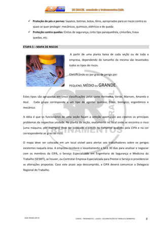 Proteção de pés e pernas: Sapatos, botinas, botas, tênis, apropriados para os riscos contra os 
quais se quer proteger: mecânicos, químicos, elétricos e de queda. 
 Proteção contra quedas: Cintos de segurança, cinto tipo paraquedista, cinturões, trava 
www.3rbrazil.com.br 
CURSOS – TREINAMENTOS – LAUDOS – DOCUMENTAÇÕES DO TRABALHO E BOMBEIROS 8 
quedas, etc. 
ETAPA 5 – MAPA DE RISCOS 
A partir de uma planta baixa de cada seção ou de toda a 
empresa, dependendo do tamanho da mesma são levantados 
todos os tipos de riscos. 
Classificando-os por grau de perigo por: 
PEQUENO, MÉDIO ou GRANDE. 
Estes tipos são agrupados em cinco classificações pelas cores Vermelha, Verde, Marrom, Amarelo e 
Azul. Cada grupo corresponde a um tipo de agente: químico, físico, biológico, ergonômico e 
mecânico. 
A idéia é que os funcionários de uma seção façam a seleção apontando aos cipeiros os principais 
problemas da respectiva unidade. Na planta da seção, exatamente no local onde se encontra o risco 
(uma máquina, por exemplo) deve ser colocado o círculo no tamanho avaliado pela CIPA e na cor 
correspondente ao grau de risco. 
O mapa deve ser colocado em um local visível para alertar aos trabalhadores sobre os perigos 
existentes naquela área. A empresa receberá o levantamento e terá 30 dias para analisar e negociar 
com os membros da CIPA, o Serviço Especializado em Engenharia de Segurança e Medicina do 
Trabalho (SESMT), se houver, ou Contratar Empresa Especializada para Prestar o Serviço e providenciar 
as alterações propostas. Caso este prazo seja descumprido, a CIPA deverá comunicar a Delegacia 
Regional do Trabalho. 
 