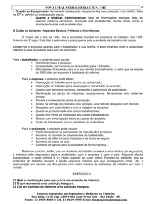 NOVA IDEAL SERRALHERIA LTDA. - ME
- Quanto ao Equipamento: ferramenta inadequada, equipamentos sem proteção, com defeito, falta
de EPI’s, defeito ou inadequação deste.
- Quanto a Medidas Administrativas: falta de informações técnicas, falta de
exames médicos periódicos, produção mal estabelecida, muitas horas extras e
atividades/tarefas mal estabelecidas.
O Custo do Acidente: Aspectos Sociais, Políticos e Econômicos
O Brasil, até o ano de 1994, era o recordista mundial em acidentes de trabalho. Em 1995,
ficamos em 3o
lugar. Este fato é alarmante e preocupante pois o acidente de trabalho não causa
transtornos e prejuízos apenas para o trabalhador e sua família. A para empresa onde o acidentado
trabalha e toda sociedade sofre com os acidentes.
Para o trabalhador, o acidente pode causar:
 Sofrimento físico e psíquico;
 Incapacidade (permanente ou temporária) para o trabalho;
 Dificuldades financeiras para si e sua família (normalmente, o valor que se recebe
do INSS não corresponde à totalidade do salário).
Para a empresa, o acidente pode trazer:
• Interrupção do trabalho para socorro do acidentado;
• Interrupção do trabalho para observação e comentário do ocorrido;
• Gastos com primeiros socorros, transporte e assistência do acidentado;
• Danificação ou perda de máquinas, equipamentos, ferramentas e/ou matérias-
primas;
• Parada e conseqüente perda de produção;
• Atraso na entrega de produtos e/ou serviços, acarretando desgaste com clientes;
• Desgaste com autoridades e com a imagem da empresa;
• Queda na produtividade dos outros trabalhadores;
• Queda nos níveis de motivação dos outros trabalhadores;
• Gastos com investigação sobre as causas do acidente;
• Custo de treinamento com o substituto do acidentado
Para a sociedade, o acidente pode causar:
 Perda temporária ou permanente de mão-de-obra produtiva.
 Aumento no número de dependentes da coletividade;
 Aumento de determinados impostos e de taxas de seguro;
 Aumento do custo de vida;
 Aumento de gastos para a sociedade de forma indireta ;
Podemos concluir, então, que um acidente de trabalho acarreta custos diretos (ou segurados)
e indiretos (não segurados) para o acidentado, para a empresa e para o país. Segundo alguns
especialistas, o custo indireto é 04 vezes superior ao custo direto. Percebe-se, portanto, que os
acidentes de trabalho causam à nação prejuízos maiores aos que conseguimos notar. Daí, a
preocupação em sermos um dos países com maior número de acidentes de trabalho em todo o
mundo.
EXERCÍCIO 2
01 Qual a combinação para que ocorra um acidente de trabalho.
02 O que representa uma condição insegura.
03 Cite um exemplo de eleminar uma condição insegura.
Fonseca Assessoria em Segurança e Medicina do Trabalho
Rua Zilda, 1015 Cep. 02545-001 Casa Verde Alta – São Paulo – SP
Fones: 11 3955-4689 e Cel. 11 8519-7998 E-mail fonsecanew@hotmail.com
10
 