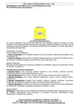 NOVA IDEAL SERRALHERIA LTDA. - ME
04 Negligencia e imprudência tem a mesma definição para você.
05 um acidente gera custos explique....
MÓDULO II
5. CONHECENDO
OS RISCOS PROFISSIONAIS.
Os riscos profissionais são aqueles que decorrem das condições adversas inerentes ao meio
ambiente ou ao próprio processo operacional das diversas atividades profissionais. Portanto, são as
condições inseguras do trabalho, o que propicia interferências nos aspectos de saúde, segurança e
produtividade do trabalhador.
Classificação dos Riscos:
Eles se dividem em 2 categorias:
♦ Risco de Operação: são condições inseguras como, por exemplo, máquinas desprotegidas, piso
escorregadio, etc..
♦ Risco de Ambiente: São também condições inseguras relativas ao ambiente de trabalho, como,
por exemplo, a presença de gases, vapores tóxicos, ruído, calor intenso, etc...
Agentes Ambientais:
São fatores desencadeantes de doenças do trabalho e se classificam seguindo sua natureza e forma
de atuação no organismo.
Classificação dos agentes Ambientais:
♦ Agentes físicos: ruído, vibração, radiação ionizante e não ionizante, pressões anormais,
temperaturas extremas, iluminação deficientes e outros.
♦ Agentes Químicos: poeira, fumos, névoas, vapores, gases, produtos químicos em geral, etc...
♦ Agentes Biológicos: vírus, poeira, bactérias, protozoários, fungos, bacilos, parasitas, cobras,
aranhas, etc...
♦ Agentes Ergonômicos: trabalho físico pesado, posturas corporais incorretas, treinamento
inadequado ou inexistente, trabalho noturnos, monotonia, trabalho excessivo, etc...
♦ Agentes Mecânicos: arranjo físico, máquinas e equipamentos, ferramentas manuais defeituosos
ou inexistentes, eletricidade, sinalização, transporte de materiais e outros.
Agentes Físicos:
Iluminação: é necessário que as condições de iluminação de trabalho sejam adequados para o tipo
de atividade desenvolvida. Pouca iluminação ou excessiva provocam perturbações visuais
favorecendo o surgimento de acidentes.
Fonseca Assessoria em Segurança e Medicina do Trabalho
Rua Zilda, 1015 Cep. 02545-001 Casa Verde Alta – São Paulo – SP
Fones: 11 3955-4689 e Cel. 11 8519-7998 E-mail fonsecanew@hotmail.com
11
 