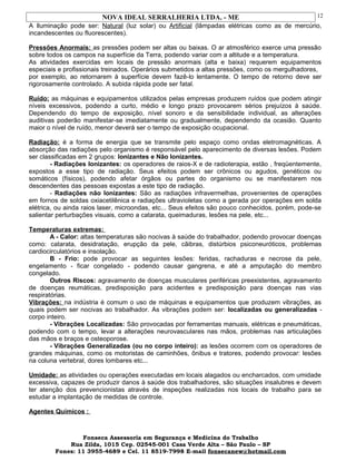 NOVA IDEAL SERRALHERIA LTDA. - ME
A Iluminação pode ser: Natural (luz solar) ou Artificial (lâmpadas elétricas como as de mercúrio,
incandescentes ou fluorescentes).
Pressões Anormais: as pressões podem ser altas ou baixas. O ar atmosférico exerce uma pressão
sobre todos os campos na superfície da Terra, podendo variar com a altitude e a temperatura.
As atividades exercidas em locais de pressão anormais (alta e baixa) requerem equipamentos
especiais e profissionais treinados. Operários submetidos a altas pressões, como os mergulhadores,
por exemplo, ao retornarem à superfície devem fazê-lo lentamente. O tempo de retorno deve ser
rigorosamente controlado. A subida rápida pode ser fatal.
Ruído: as máquinas e equipamentos utilizados pelas empresas produzem ruídos que podem atingir
níveis excessivos, podendo a curto, médio e longo prazo provocarem sérios prejuízos à saúde.
Dependendo do tempo de exposição, nível sonoro e da sensibilidade individual, as alterações
auditivas poderão manifestar-se imediatamente ou gradualmente, dependendo da ocasião. Quanto
maior o nível de ruído, menor deverá ser o tempo de exposição ocupacional.
Radiação: é a forma de energia que se transmite pelo espaço como ondas eletromagnéticas. A
absorção das radiações pelo organismo é responsável pelo aparecimento de diversas lesões. Podem
ser classificadas em 2 grupos: Ionizantes e Não Ionizantes.
- Radiações Ionizantes: os operadores de raios-X e de radioterapia, estão , freqüentemente,
expostos a esse tipo de radiação. Seus efeitos podem ser crônicos ou agudos, genéticos ou
somáticos (físicos), podendo afetar órgãos ou partes do organismo ou se manifestarem nos
descendentes das pessoas expostas a este tipo de radiação.
- Radiações não Ionizantes: São as radiações infravermelhas, provenientes de operações
em fornos de soldas oxiacetilênica e radiações ultravioletas como a gerada por operações em solda
elétrica, ou ainda raios laser, microondas, etc... Seus efeitos são pouco conhecidos, porém, pode-se
salientar perturbações visuais, como a catarata, queimaduras, lesões na pele, etc...
Temperaturas extremas:
A - Calor: altas temperaturas são nocivas à saúde do trabalhador, podendo provocar doenças
como: catarata, desidratação, erupção da pele, cãibras, distúrbios psiconeuróticos, problemas
cardiocirculatórios e insolação.
B - Frio: pode provocar as seguintes lesões: feridas, rachaduras e necrose da pele,
engelamento - ficar congelado - podendo causar gangrena, e até a amputação do membro
congelado.
Outros Riscos: agravamento de doenças musculares periféricas preexistentes, agravamento
de doenças reumáticas, predisposição para acidentes e predisposição para doenças nas vias
respiratórias.
Vibrações: na indústria é comum o uso de máquinas e equipamentos que produzem vibrações, as
quais podem ser nocivas ao trabalhador. As vibrações podem ser: localizadas ou generalizadas -
corpo inteiro.
- Vibrações Localizadas: São provocadas por ferramentas manuais, elétricas e pneumáticas,
podendo com o tempo, levar a alterações neurovasculares nas mãos, problemas nas articulações
das mãos e braços e osteoporose.
- Vibrações Generalizadas (ou no corpo inteiro): as lesões ocorrem com os operadores de
grandes máquinas, como os motoristas de caminhões, ônibus e tratores, podendo provocar: lesões
na coluna vertebral, dores lombares etc...
Umidade: as atividades ou operações executadas em locais alagados ou encharcados, com umidade
excessiva, capazes de produzir danos à saúde dos trabalhadores, são situações insalubres e devem
ter atenção dos prevencionistas através de inspeções realizadas nos locais de trabalho para se
estudar a implantação de medidas de controle.
Agentes Químicos :
Fonseca Assessoria em Segurança e Medicina do Trabalho
Rua Zilda, 1015 Cep. 02545-001 Casa Verde Alta – São Paulo – SP
Fones: 11 3955-4689 e Cel. 11 8519-7998 E-mail fonsecanew@hotmail.com
12
 