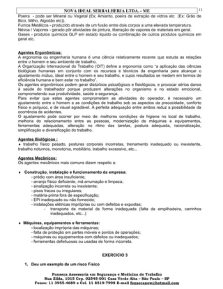 NOVA IDEAL SERRALHERIA LTDA. - ME
Poeira - pode ser Mineral ou Vegetal (Ex; Amianto, poeira de extração de vidros etc (Ex: Grão de
Bico, Milho, Algodão etc)).
Fumos Metálicos - produzido através de um fusão entre dois corpos a uma elevada temperatura.
Névoa / Vapores - gerado pôr atividades de pintura, liberação de vapores de materiais em geral.
Gases - produtos químicos GLP em estado liquido ou combinação de outros produtos químicos em
geral etc.
Agentes Ergonômicos:
A ergonomia ou engenharia humana é uma ciência relativamente recente que estuda as relações
entre o homem e seu ambiente de trabalho.
A Organização Internacional do Trabalho (OIT) define a ergonomia como “a aplicação das ciências
biológicas humanas em conjunto com os recursos e técnicos da engenharia para alcançar o
ajustamento mútuo, ideal entre o homem e seu trabalho, e cujos resultados se medem em termos de
eficiência humana e bem estar no trabalho”.
Os agentes ergonômicos podem gerar distúrbios psicológicos e fisiológicos, e provocar sérios danos
à saúde do trabalhador porque produzem alterações no organismo e no estado emocional,
comprometendo sua produtividade, saúde e segurança.
Para evitar que estes agentes comprometam as atividades do operador, é necessário um
ajustamento entre o homem e as condições de trabalho sob os aspectos da precocidade, conforto
físico e psíquico, e de visual agradável. A perfeita adequação entre ambos reduz a possibilidade da
ocorrência de acidentes.
O ajustamento pode ocorrer por meio de: melhores condições de higiene no local de trabalho,
melhoria do relacionamento entre as pessoas, modernização de máquinas e equipamentos,
ferramentas adequadas, alteração no ritmo das tarefas, postura adequada, racionalização,
simplificação e diversificação do trabalho.
Agentes Biológicos :
♦ trabalho físico pesado, posturas corporais incorretas, treinamento inadequado ou inexistente,
trabalho noturnos, monotonia, mobiliário, trabalho excessivo, etc...
Agentes Mecânicos:
Os agentes mecânicos mais comuns dizem respeito a:
♦ Construção, instalação e funcionamento da empresa:
- prédio com área insuficiente;
- arranjo físico deficiente, má arrumação e limpeza;
- sinalização incorreta ou inexistente;
- pisos fracos ou irregulares;
- matéria-prima fora de especificação;
- EPI inadequado ou não fornecido;
- instalações elétricas impróprias ou com defeitos e expostas;
- transporte de material de forma inadequada (falta de empilhadeira, carrinhos
inadequados, etc...)
♦ Máquinas, equipamentos e ferramentas:
- localização imprópria das máquinas;
- falta de proteção em partes móveis e pontos de operações;
- máquinas ou equipamentos com defeitos ou inadequados;
- ferramentas defeituosas ou usadas de forma incorreta.
EXERCICIO 3
1. Deu um exemplo de um risco Físico
Fonseca Assessoria em Segurança e Medicina do Trabalho
Rua Zilda, 1015 Cep. 02545-001 Casa Verde Alta – São Paulo – SP
Fones: 11 3955-4689 e Cel. 11 8519-7998 E-mail fonsecanew@hotmail.com
13
 