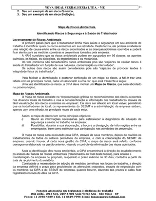 NOVA IDEAL SERRALHERIA LTDA. - ME
2. Deu um exemplo de um risco Químico.
3. Deu um exemplo de um risco Biológico.
Mapa de Riscos Ambientais.
Identificando Riscos à Segurança e à Saúde do Trabalhador
Levantamento de Riscos Ambientais
O primeiro passo para que o trabalhador tenha mais saúde e segurança em seu ambiente de
trabalho é identificar quais os riscos existentes em sua atividade. Desta forma, ele poderá estabelecer
uma relação de causa-efeito entre os riscos encontrados e as doenças/acidentes ocorridos e poderá
ficar atento para as medidas corretivas e preventivas tomadas pela empresa.
A NR-9 considera que os riscos ambientais podem ser agrupados em 05 classes: os agentes
químicos, os físicos, os biológicos, os ergonômicos e os mecânicos.
Os três primeiros são considerados riscos ambientais pois são “capazes de causar danos à
saúde do trabalhador em função de sua natureza, concentração ou intensidade”.
Os outros dois riscos são assim considerados pois são “capazes de provocar lesões à
integridade física do trabalhador”.
Para facilitar a identificação e posterior confecção de um mapa de riscos, a NR-9 traz uma
tabela com os principais riscos, cada um associado a uma cor, que está transcrita a seguir.
Uma vez identificados os riscos, a CIPA deve montar um Mapa de Riscos, que será abordado
no próximo tópico.
Mapa de Riscos Ambientais
O mapa de riscos consiste na “representação gráfica do reconhecimento dos riscos existentes
nos diversos locais de trabalho e visa à conscientização e informação dos trabalhadores através da
fácil visualização dos riscos existentes na empresa”. Ele deve ser afixado em local visível, permitindo
que os trabalhadores do local, os representantes do SESMT e a administração da empresa saibam,
apenas com uma olhada, os principais riscos de cada setor.
Assim, o mapa de riscos tem como principais objetivos:
i) Reunir as informações necessárias para estabelecer o diagnóstico da situação de
segurança e saúde no trabalho na empresa;
ii) Possibilitar, durante a sua elaboração, a troca e a divulgação de informações entre os
empregados, bem como estimular sua participação nas atividades de prevenção.
O mapa de riscos será executado pela CIPA, através de seus membros, depois de ouvidos os
trabalhadores de todos os setores produtivos da empresa, e com a colaboração do SESMT da
empresa, quando houver. A cada nova gestão da CIPA, o mapa de riscos será refeito, conforme
cronograma elaborado na gestão anterior, visando o controle da eliminação dos riscos apontados.
Após a identificação dos riscos ambientais, a CIPA encaminhará à direção do estabelecimento
os anexos da Tabela de Riscos Ambientais (relacionados ao final deste tópico), para análise e
manifestação da empresa ou preposto, respeitado o prazo máximo de 30 dias, contados a partir da
data de recebimento do relatório.
Constatada a necessidade de adoção de medidas corretivas nos locais de trabalho, a direção
da empresa definirá o prazo para providenciar as alterações propostas, através de negociação com
os membros da CIPA e do SESMT da empresa, quando houver, devendo tais prazos e datas ficar
registrados no livro de Atas da CIPA.
Fonseca Assessoria em Segurança e Medicina do Trabalho
Rua Zilda, 1015 Cep. 02545-001 Casa Verde Alta – São Paulo – SP
Fones: 11 3955-4689 e Cel. 11 8519-7998 E-mail fonsecanew@hotmail.com
14
 