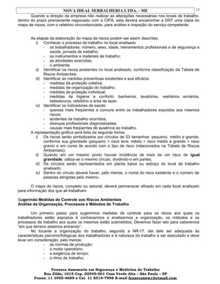 NOVA IDEAL SERRALHERIA LTDA. - ME
Quando a direção da empresa não realizar as alterações necessárias nos locais de trabalho,
dentro do prazo previamente negociado com a CIPA, esta deverá encaminhar a DRT uma cópia do
mapa de riscos, com o relatório circunstanciado, para análise e inspeção do serviço competente.
As etapas da elaboração do mapa de riscos podem ser assim descritas:
i) Conhecer o processo de trabalho no local analisado
- os trabalhadores: número, sexo, idade, treinamentos profissionais e de segurança e
saúde, jornada de trabalho;
- os instrumentos e materiais de trabalho;
- as atividades exercidas;
- o ambiente.
ii) Identificar os riscos existentes no local analisado, conforme classificação da Tabela de
Riscos Ambientais.
iii) Identificar as medidas preventivas existentes e sua eficácia:
- medidas de proteção coletiva;
- medidas de organização do trabalho;
- medidas de proteção individual;
- medidas de higiene e conforto: banheiros, lavatórios, vestiários armários,
bebedouros, refeitório e área de lazer.
iv) Identificar os indicadores de saúde:
- queixas mais freqüentes e comuns entre os trabalhadores expostos aos mesmos
riscos;
- acidentes de trabalho ocorridos;
- doenças profissionais diagnosticadas;
- causas mais freqüentes de ausência ao trabalho.
A representação gráfica será feita da seguinte forma:
i) Os riscos serão simbolizados por círculos de 03 tamanhos: pequeno, médio e grande,
conforme sua gravidade (pequeno = risco leve; médio = risco médio e grande = risco
grave) e em cores de acordo com o tipo de risco (relacionados na Tabela de Riscos
Ambientais);
ii) Quando em um mesmo ponto houver incidência de mais de um risco de igual
gravidade, utiliza-se o mesmo círculo, dividindo-o em partes;
iii) Os círculos serão representados em planta baixa ou esboço do local de trabalho
analisado;
iv) Dentro do círculo deverá haver, pelo menos, o nome do risco existente e o número de
pessoas atingidas pelo mesmo.
O mapa de riscos, completo ou setorial, deverá permanecer afixado em cada local analisado
para informação dos que ali trabalham.
Sugerindo Medidas de Controle aos Riscos Ambientais
Análise da Organização, Processos e Métodos de Trabalho
Um primeiro passo para sugerirmos medidas de controle para os riscos aos quais os
trabalhadores estão expostos é conhecermos e analisarmos a organização, os métodos e os
processos de trabalho aos quais os mesmos estão submetidos. Devemos fazer isto para saberemos
“em que terreno estamos entrando”.
No tocante a organização do trabalho, segundo a NR-17, ela dele ser adequada às
características psicomorfológicas dos trabalhadores e à natureza do trabalho a ser executado e deve
levar em consideração, pelo menos:
- as normas de produção;
- o modo operatório;
- a exigência de tempo;
- o ritmo de trabalho;
Fonseca Assessoria em Segurança e Medicina do Trabalho
Rua Zilda, 1015 Cep. 02545-001 Casa Verde Alta – São Paulo – SP
Fones: 11 3955-4689 e Cel. 11 8519-7998 E-mail fonsecanew@hotmail.com
15
 