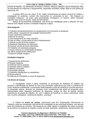 NOVA IDEAL SERRALHERIA LTDA. - ME
jornada de trabalho, má distribuição de tarefas e horários, esforços repetidos, layout inadequado, falta
de manutenção em máquinas e equipamentos, supervisão autoritária, fadiga, falta de uma política de
segurança, etc.
A própria NR-5 em seu anexo III diz: “pelas características da prática nacional de análise e
investigação de acidentes, convém não recomendar as conclusões do tipo - Ato Inseguro ou
Condições Inseguras - as quais, pela generalidade, conseguem, no máximo, definir eventuais
culpados mas nunca as causas - estas sim elimináveis”.
Apesar de tecnicamente insatisfatória, esta forma de investigação ainda é utilizada. Por isso,
listamos uma relação de atos e condições inseguras a seguir.
Atos Inseguros
1) Trabalhar desnecessariamente em equipamentos em movimento ou perigosos;
2) Não utilizar o equipamento de proteção individual (EPI);
3) Usar vestimenta inadequada;
4) Brincar em serviço;
5) Usar equipamento de modo impróprio;
6) Usar as mãos e outras parte do corpo impropriamente;
7) Colocar os pés de forma insegura;
8) Desprezar dispositivos de segurança;
9) Conduzir veículo de forma imprudente
10) Trabalhar em velocidade perigosa;
11) Fazer misturas ou combinações perigosas;
12) Utilizar equipamentos defeituosos;
13) Assumir posição insegura.
Condições Inseguras
1) Equipamentos defeituosos;
2) Roupas inseguras;
3) Ambiente interno perigoso;
4) Ambiente externo perigoso
5) Métodos arriscados;
6) Arrumação perigosa;
7) Protetores inadequados ou inexistentes;
8) Riscos públicos.
9) Ausência de sinalização ou aviso de segurança;
3.2) Árvore de Causas
“A investigação causal é passo importante na prevenção de acidentes de trabalho por
propiciar a identificação de fatores de risco cuja eliminação pretende-se que evite a ocorrência de
novos acidentes semelhantes. A prevenção desencadeada a partir de acidente já ocorrido denomina-
se prevenção passiva, devendo ser encarada como complemento das ações de prevenção ativa,
representadas pelas inspeções periódicas de segurança, análise de risco de tarefas, estudos
ergonômicos de postos de trabalho, etc, com o objetivo de identificar os riscos e eliminá-los, antes
que o evento indesejável - acidente de trabalho - aconteça”.
O método de árvore de causas, preconizado pela OIT (Organização Internacional do
Trabalho), pode ser considerado instrumento de investigação do tipo prevenção passiva, uma vez que
parte dos acidentes já ocorridos. “Ele baseia-se em relato objetivo e detalhado dos fatos envolvidos
na ocorrência do acidente do trabalho a partir da lesão produzida, identificando retroativamente tais
Fonseca Assessoria em Segurança e Medicina do Trabalho
Rua Zilda, 1015 Cep. 02545-001 Casa Verde Alta – São Paulo – SP
Fones: 11 3955-4689 e Cel. 11 8519-7998 E-mail fonsecanew@hotmail.com
19
 