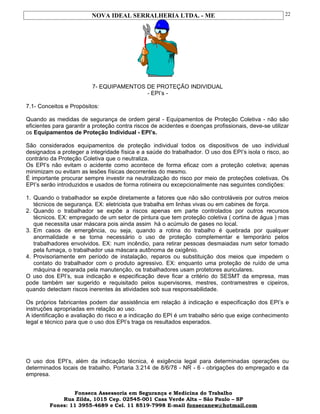 NOVA IDEAL SERRALHERIA LTDA. - ME
7- EQUIPAMENTOS DE PROTEÇÃO INDIVIDUAL
- EPI’s -
7.1- Conceitos e Propósitos:
Quando as medidas de segurança de ordem geral - Equipamentos de Proteção Coletiva - não são
eficientes para garantir a proteção contra riscos de acidentes e doenças profissionais, deve-se utilizar
os Equipamentos de Proteção Individual - EPI’s.
São considerados equipamentos de proteção individual todos os dispositivos de uso individual
designados a proteger a integridade física e a saúde do trabalhador. O uso dos EPI’s isola o risco, ao
contrário da Proteção Coletiva que o neutraliza.
Os EPI’s não evitam o acidente como acontece de forma eficaz com a proteção coletiva; apenas
minimizam ou evitam as lesões físicas decorrentes do mesmo.
É importante procurar sempre investir na neutralização do risco por meio de proteções coletivas. Os
EPI’s serão introduzidos e usados de forma rotineira ou excepcionalmente nas seguintes condições:
1. Quando o trabalhador se expõe diretamente a fatores que não são controláveis por outros meios
técnicos de segurança. EX: eletricista que trabalha em linhas vivas ou em cabines de força.
2. Quando o trabalhador se expõe a riscos apenas em parte controlados por outros recursos
técnicos. EX: empregado de um setor de pintura que tem proteção coletiva ( cortina de água ) mas
que necessita usar máscara pois ainda assim há o acúmulo de gases no local.
3. Em casos de emergência, ou seja, quando a rotina do trabalho é quebrada por qualquer
anormalidade e se torna necessário o uso de proteção complementar e temporário pelos
trabalhadores envolvidos. EX: num incêndio, para retirar pessoas desmaiadas num setor tomado
pela fumaça, o trabalhador usa máscara autônoma de oxigênio.
4. Provisoriamente em período de instalação, reparos ou substituição dos meios que impedem o
contato do trabalhador com o produto agressivo. EX: enquanto uma proteção de ruído de uma
máquina é reparada pela manutenção, os trabalhadores usam protetores auriculares.
O uso dos EPI’s, sua indicação e especificação deve ficar a critério do SESMT da empresa, mas
pode também ser sugerido e requisitado pelos supervisores, mestres, contramestres e cipeiros,
quando detectam riscos inerentes às atividades sob sua responsabilidade.
Os próprios fabricantes podem dar assistência em relação à indicação e especificação dos EPI’s e
instruções apropriadas em relação ao uso.
A identificação e avaliação do risco e a indicação do EPI é um trabalho sério que exige conhecimento
legal e técnico para que o uso dos EPI’s traga os resultados esperados.
O uso dos EPI’s, além da indicação técnica, é exigência legal para determinadas operações ou
determinados locais de trabalho. Portaria 3.214 de 8/6/78 - NR - 6 - obrigações do empregado e da
empresa.
Fonseca Assessoria em Segurança e Medicina do Trabalho
Rua Zilda, 1015 Cep. 02545-001 Casa Verde Alta – São Paulo – SP
Fones: 11 3955-4689 e Cel. 11 8519-7998 E-mail fonsecanew@hotmail.com
22
 