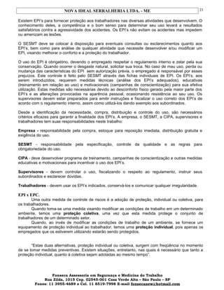 NOVA IDEAL SERRALHERIA LTDA. - ME
Existem EPI’s para fornecer proteção aos trabalhadores nas diversas atividades que desenvolvem. O
conhecimento deles, a competência e o bom senso para determinar seu uso levará a resultados
satisfatórios contra a agressividade dos acidentes. Os EPI’s não evitam os acidentes mas impedem
ou amenizam as lesões.
O SESMT deve se colocar à disposição para eventuais consultas ou esclarecimentos quanto aos
EPI’s, bem como para análise de qualquer atividade que necessite desenvolver e/ou modificar um
EPI, visando melhorar o conforto e a proteção do trabalhador.
O uso do EPI é obrigatório, devendo o empregado respeitar o regulamento interno e zelar pela sua
conservação. Quando ocorrer o desgaste natural, solicitar sua troca. No caso de mau uso, perda ou
mudança das características do EPI sem autorização prévia, o empregado é responsável por esses
prejuízos. Este controle é feito pelo SESMT através das fichas individuais de EPI. Os EPI’s, aos
serem introduzidos, requerem medidas técnicas (análise dos EPI’s adequados), educativas
(treinamento em relação ao uso) e motivacionais (campanhas de conscientização) para sua efetiva
utilização. Estas medidas são necessárias devido ao desconforto físico gerado pela maior parte dos
EPI’s e as alterações provocadas na aparência pessoal, ocasionando resistência ao seu uso. Os
supervisores devem estar preparados para emitir instruções e fiscalizar o uso correto dos EPI’s de
acordo com o regulamento interno, assim como utilizá-los dando exemplo aos subordinados.
Desde a identificação da necessidade, compra, distribuição e controle do uso, são necessários
critérios eficazes para garantir a finalidade dos EPI’s. A empresa, o SESMT, a CIPA, supervisores e
trabalhadores tem suas responsabilidades neste trabalho:
Empresa - responsabilidade pela compra, estoque para reposição imediata, distribuição gratuita e
exigência do uso.
SESMT - responsabilidade pela especificação, controle da qualidade e as regras para
obrigatoriedade do uso.
CIPA - deve desenvolver programa de treinamento, campanhas de conscientização e outras medidas
educativas e motivacionais para incentivar o uso dos EPI’s.
Supervisores - devem controlar o uso, fiscalizando o respeito ao regulamento, instruir seus
subordinados e esclarecer dúvidas.
Trabalhadores - devem usar os EPI’s indicados, conservá-los e comunicar qualquer irregularidade.
EPI x EPC.
Uma outra medida de controle de riscos é a adoção de proteção, individual ou coletiva, para
os trabalhadores.
Quando toma-se uma medida visando modificar as condições de trabalho em um determinado
ambiente, temos uma proteção coletiva, uma vez que esta medida protege o conjunto de
trabalhadores de um determinado setor.
Quando, ao invés de modificar as condições de trabalho de um ambiente, se fornece um
equipamento de proteção individual ao trabalhador, temos uma proteção individual, pois apenas os
empregados que os estiverem utilizando estarão sendo protegidos.
“Estas duas alternativas, proteção individual ou coletiva, surgem com freqüência no momento
de se tomar medidas preventivas. Existem situações, entretanto, nas quais é necessário que tanto a
proteção individual, quanto à coletiva sejam adotadas ao mesmo tempo”.
Fonseca Assessoria em Segurança e Medicina do Trabalho
Rua Zilda, 1015 Cep. 02545-001 Casa Verde Alta – São Paulo – SP
Fones: 11 3955-4689 e Cel. 11 8519-7998 E-mail fonsecanew@hotmail.com
23
 