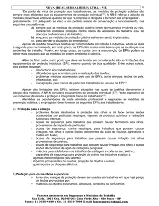 NOVA IDEAL SERRALHERIA LTDA. - ME
“Do ponto de vista de proteção aos trabalhadores, as medidas de proteção coletiva são
sempre mais eficientes que os equipamentos de proteção individual”(2)
. A NR-6 reforça a adoção de
medidas preventivas coletivas quando diz que “a empresa é obrigada a fornecer aos empregados”.
gratuitamente, EPI adequado ao risco e em perfeito estado de conservação e funcionamento, nas
seguintes circunstâncias:
a) sempre que as medidas de proteção coletiva forem tecnicamente inviáveis ou não,
oferecerem completa proteção contra riscos de acidentes do trabalho e/ou de
doenças profissionais e do trabalho;
b) enquanto as medidas de proteção coletiva estiverem sendo implantadas;
c) para atender a situações de emergência”.
Apesar da medida preventiva coletiva ser recomendada em relação à individual, adota-se mais
a segunda pois normalmente, em curto prazo, os EPI’s têm custos mais baixos que as mudanças nos
ambientes de trabalho. Porém, em longo prazo, os custos com a manutenção de EPI’s podem se
tornar mais elevados que as medidas de ordem ambiental e coletiva.
Além do fator custo, outro ponto que deve ser levado em consideração são as limitações dos
equipamentos de proteção individual (EPI), mesmo quando de boa qualidade. Entre outras coisas,
eles podem provocar:
- desconforto aos trabalhadores;
- dificuldades que acarretam para a realização das tarefas;
- problemas médicos acarretados pelo uso de EPI’s, como alergias, lesões de pele,
inflamações, etc;
- inadaptação, pelo menos de parte dos trabalhadores, ao uso de EPI”(1)
.
Apesar das limitações dos EPI’s, existem situações nas quais se justifica plenamente a
adoção dos mesmos. A NR-6 considera equipamento de proteção individual (EPI) “todo dispositivo de
uso individual destinado a proteger a integridade física do trabalhador”(2)
.
Atendidas as peculiaridades de cada atividade profissional e esgotadas as medidas de
prevenção coletiva, o empregador deve fornecer os seguintes EPI’s aos trabalhadores:
a) Proteção para a cabeça
- protetores faciais destinados à proteção dos olhos e da face contra lesões
ocasionadas por partículas respingos, vapores de produtos químicos e radiações
luminosas intensas;
- óculos de segurança para trabalhos que possam causar ferimentos nos olhos,
provenientes de impacto de partículas;
- óculos de segurança, contra respingos, para trabalhos que possam causar
irritações nos olhos e outras lesões decorrentes da ação de líquidos agressivos e
metais em fusão;
- óculos de segurança para trabalhos que possam causar irritação nos olhos
provenientes de poeiras;
- óculos de segurança para trabalhos que possam causar irritação nos olhos e outras
lesões decorrentes da ação de radiações perigosas;
- máscara para soldadores nos trabalhos de soldagem e corte ao arco elétrico;
- capacetes de segurança para proteção do crânio nos trabalhos sujeitos a:
. agentes meteorológicos (céu aberto);
. impactos provenientes de quedas, projeção de objetos e outros;
. queimaduras ou choques elétricos.
b) Proteção para os membros superiores
 luvas e/ou mangas de proteção devem ser usadas em trabalhos em que haja perigo
de lesões provocadas por:
 materiais ou objetos escoriantes, abrasivos, cortantes ou perfurantes;
Fonseca Assessoria em Segurança e Medicina do Trabalho
Rua Zilda, 1015 Cep. 02545-001 Casa Verde Alta – São Paulo – SP
Fones: 11 3955-4689 e Cel. 11 8519-7998 E-mail fonsecanew@hotmail.com
24
 