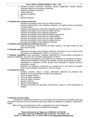 NOVA IDEAL SERRALHERIA LTDA. - ME
 produtos químicos corrosivos, cáusticos, tóxicos, alergênicos, oleosos, graxos,
solventes orgânicos e derivados do petróleo;
 materiais ou objetos aquecidos;
 choque elétricos;
 radiações perigosas;
 frio;
 agentes biológicos.
c) Proteção para membros inferiores
- calcados de proteção contra riscos de origem mecânica;
- calçados impermeáveis, para trabalhos realizados em lugares úmidos, lamacentos
ou encharcados;
- calçados impermeáveis e resistentes a agentes químicos agressivos;
- calçados de proteção contra riscos de origem térmica
- calçados de proteção contra radiações perigosas;
- calçados de proteção contra agentes biológicos agressivos;
- calçados de proteção contra riscos de origem elétrica;
- perneiras de proteção contra riscos de origem mecânica;
- perneiras de proteção contra riscos de origem térmica;
- perneiras de proteção contra radiações perigosas.
d) Proteção contra quedas com diferença de nível
- cinto de segurança, para trabalhos em altura superior a 02 (dois) metros em que
haja risco de queda.
e) Proteção auditiva
- protetores auriculares, para trabalhos realizados em locais em que o nível de ruído
seja superior ao estabelecido na NR-15, nos anexos I e II.
f) Proteção respiratória, para exposições a agentes ambientais em concentrações prejudiciais à
saúde do trabalhador, de acordo com os limites estabelecidos na NR-15
- respiradores contra poeiras, para trabalhos que impliquem em produção de poeiras;
- máscaras para trabalhos de limpeza por abrasão, através de jateamento de areia;
- respiradores e máscaras de filtro químico para exposição a agentes químicos
prejudiciais à saúde;
- aparelhos de isolamento (autônomos ou indução de ar), para locais de trabalho
onde o teor de oxigênio seja inferior a 18% em volume.
g) Proteção do tronco
- aventais, jaquetas, capas e outras vestimentas especiais de proteção para
trabalhos em que haja perigo de lesões provocadas por:
 riscos de origem térmica;
 riscos de origem radioativa;
 riscos de origem mecânica
 agentes químicos;
 agentes meteorológicos;
 umidade proveniente de operações de lixamento a água ou outras operações de
lavagem.
h) Proteção de corpo inteiro
- aparelhos de isolamento (autônomos ou de indução de ar) para locais de trabalho onde haja
exposição a agentes químicos, absorvíveis pela pele, pelas vias respiratória e digestiva, prejudiciais à
saúde.
Além de fornecer gratuitamente o EPI, o empregador tem outras obrigações:
- adquirir o tipo adequado à atividade do empregado;
Fonseca Assessoria em Segurança e Medicina do Trabalho
Rua Zilda, 1015 Cep. 02545-001 Casa Verde Alta – São Paulo – SP
Fones: 11 3955-4689 e Cel. 11 8519-7998 E-mail fonsecanew@hotmail.com
25
 