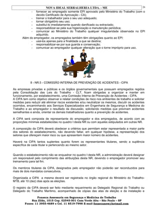 NOVA IDEAL SERRALHERIA LTDA. - ME
- fornecer ao empregado somente EPI aprovado pelo Ministério do Trabalho (com o
devido Certificado de Aprovação - CA);
- treinar o trabalhador para o seu uso adequado;
- tornar obrigatório seu uso;
- substituí-lo imediatamente quando danificado ou extraviado;
- responsabilizar-se pela sua higienização e manutenção periódica;
- comunicar ao Ministério do Trabalho qualquer irregularidade observada no EPI
adquirido.
Além do empregador, os empregados também têm obrigações quanto ao EPI:
- usá-los apenas para a finalidade a que se destina;
- responsabilizar-se por sua guarda e conservação;
- comunicar ao empregador qualquer alteração que o torne impróprio para uso.
8 - NR.5 - COMISSÃO INTERNA DE PREVENÇÃO DE ACIDENTES - CIPA
As empresas privadas e públicas e os órgãos governamentais que possuam empregados regidos
pela Consolidação das Leis do Trabalho - CLT, ficam obrigadas a organizar e manter em
funcionamento, por estabelecimento, uma Comissão Interna de Prevenção de Acidentes - CIPA.
A CIPA tem como objetivo observar e relatar condições de risco nos ambientes de trabalho e solicitar
medidas para reduzir até eliminar riscos existentes e/ou neutralizar os mesmos, discutir os acidentes
ocorridos, encaminhando aos Serviços Especializados em Engenharia de Segurança e Medicina do
Trabalho e ao empregador o resultado da discussão, solicitando medidas que previnam acidentes
semelhantes e ainda, orientar os demais trabalhadores quanto a prevenção de acidentes.
A CIPA será composta de representante do empregador e dos empregados, de acordo com as
proporções mínimas estabelecidas no quadro I desta NR ou com aqueles estipulados em outras NR.
A composição da CIPA deverá obedecer a critérios que permitam estar representada a maior parte
dos setores do estabelecimento, não devendo faltar, em qualquer hipótese, a representação dos
setores que ofereçam maior risco ou que apresentem maior número de acidentes.
Haverá na CIPA tantos suplentes quanto forem os representantes titulares, sendo a suplência
específica de cada titular e pertencendo ao mesmo setor.
Quando o estabelecimento não se enquadrar no quadro I desta NR, a administração deverá designar
um responsável pelo comprimento das atribuições desta NR, devendo o empregador promover seu
treinamento para tal fim.
Os membros titulares da CIPA, designados pelo empregador não poderão ser reconduzidos para
mais de dois mandatos consecutivos.
Organizada a CIPA a mesma deverá ser registrada no órgão regional do Ministério do Trabalho-
MTB, até 10 (dez) dias após as eleições.
O registro da CIPA deverá ser feito mediante requerimento ao Delegado Regional do Trabalho ou
Delegado do Trabalho Marítimo, acompanhado de cópias das atas de eleição e da instalação e
Fonseca Assessoria em Segurança e Medicina do Trabalho
Rua Zilda, 1015 Cep. 02545-001 Casa Verde Alta – São Paulo – SP
Fones: 11 3955-4689 e Cel. 11 8519-7998 E-mail fonsecanew@hotmail.com
26
 