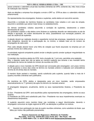 NOVA IDEAL SERRALHERIA LTDA. - ME
posse contendo o calendário anual das reuniões ordinárias da CIPA, contendo dia, mês, hora e local
de realização das mesmas.
Após as eleições a empresa fica obrigada a enviar a DRT ou DTM as atas e o calendário referidos
anteriormente.
Os representantes dos empregados, titulares e suplentes, serão eleitos em escrutínio secreto.
Assumirão a condição de membros titulares os candidatos mais votados e em caso de empate,
assumirá o candidato que estiver maior tempo no estabelecimento.
Os demais candidatos votados assumirão a condição de suplentes, obedecendo a ordem
decrescente de votos.
Os candidatos votados e não eleitos como titulares ou suplentes deverão ser relacionados na ata de
eleição e apuração, em ordem decrescente de votos, possibilitando sua nomeação posterior, em
caso de vacância de suplentes.
A eleição deverá ser realizada durante o expediente normal das empresas, respeitando os turnos e
será obrigatória, devendo ter a participação de, no mínimo, a metade mais um do número de
empregados de cada setor.
Para cada eleição deverá haver uma folha de votação que ficará arquivada na empresa por um
período mínimo de 3 (três) anos.
A autoridade regional competente poderá anular a eleição quando constar qualquer irregularidade na
sua realização.
O mandato dos membros eleitos da CIPA terá a duração de 1 (um) ano, permitida uma reeleição.
Obs: o disposto neste item não se aplica ao membro suplente que durante o seu mandato tenha
participado de menos da metade do número de reuniões da CIPA.
A eleição para o novo mandato da CIPA deverá ser convocada pelo empregador, com prazo mínimo
de 45 (quarenta e cinco) dias antes do término do mandato anterior e realizada com antecedência
mínima de 30 (trinta) dias do mandato.
O membro titular perderá o mandato, sendo substituído pelo suplente, quando faltar a mais de 4
(quatro) reuniões ordinárias sem justificativa.
Os membros da CIPA, eleitos e designados para um novo mandato, serão empossados
automaticamente no 1º (primeiro) dia após mo término do mandato anterior.
O empregador designará, anualmente, dentre os seus representantes titulares, o Presidente da
CIPA.
O Vice - Presidente da CIPA será escolhidos pelos representantes dos empregados, dentre os seus
titulares.
O Presidente da CIPA será substituído pelo Vice - Presidente nos seus impedimentos eventuais ou
afastamentos temporários.
O suplente assumirá como membro titular nas condições a seguir discriminadas, devendo o
empregador comunicar ao órgão regional do MTE, as alterações e justificar os motivos.
A) Quando tiver participado de mais de quatro reuniões ordinárias, como substituto do titular, que
faltou por motivo não justificado previamente;
Fonseca Assessoria em Segurança e Medicina do Trabalho
Rua Zilda, 1015 Cep. 02545-001 Casa Verde Alta – São Paulo – SP
Fones: 11 3955-4689 e Cel. 11 8519-7998 E-mail fonsecanew@hotmail.com
27
 