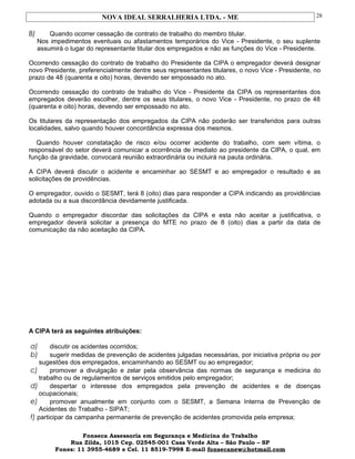 NOVA IDEAL SERRALHERIA LTDA. - ME
B) Quando ocorrer cessação de contrato de trabalho do membro titular.
Nos impedimentos eventuais ou afastamentos temporários do Vice - Presidente, o seu suplente
assumirá o lugar do representante titular dos empregados e não as funções do Vice - Presidente.
Ocorrendo cessação do contrato de trabalho do Presidente da CIPA o empregador deverá designar
novo Presidente, preferencialmente dentre seus representantes titulares, o novo Vice - Presidente, no
prazo de 48 (quarenta e oito) horas, devendo ser empossado no ato.
Ocorrendo cessação do contrato de trabalho do Vice - Presidente da CIPA os representantes dos
empregados deverão escolher, dentre os seus titulares, o novo Vice - Presidente, no prazo de 48
(quarenta e oito) horas, devendo ser empossado no ato.
Os titulares da representação dos empregados da CIPA não poderão ser transferidos para outras
localidades, salvo quando houver concordância expressa dos mesmos.
Quando houver constatação de risco e/ou ocorrer acidente do trabalho, com sem vítima, o
responsável do setor deverá comunicar a ocorrência de imediato ao presidente da CIPA, o qual, em
função da gravidade, convocará reunião extraordinária ou incluirá na pauta ordinária.
A CIPA deverá discutir o acidente e encaminhar ao SESMT e ao empregador o resultado e as
solicitações de providências.
O empregador, ouvido o SESMT, terá 8 (oito) dias para responder a CIPA indicando as providências
adotada ou a sua discordância devidamente justificada.
Quando o empregador discordar das solicitações da CIPA e esta não aceitar a justificativa, o
empregador deverá solicitar a presença do MTE no prazo de 8 (oito) dias a partir da data de
comunicação da não aceitação da CIPA.
A CIPA terá as seguintes atribuições:
a) discutir os acidentes ocorridos;
b) sugerir medidas de prevenção de acidentes julgadas necessárias, por iniciativa própria ou por
sugestões dos empregados, encaminhando ao SESMT ou ao empregador;
c) promover a divulgação e zelar pela observância das normas de segurança e medicina do
trabalho ou de regulamentos de serviços emitidos pelo empregador;
d) despertar o interesse dos empregados pela prevenção de acidentes e de doenças
ocupacionais;
e) promover anualmente em conjunto com o SESMT, a Semana Interna de Prevenção de
Acidentes do Trabalho - SIPAT;
f) participar da campanha permanente de prevenção de acidentes promovida pela empresa;
Fonseca Assessoria em Segurança e Medicina do Trabalho
Rua Zilda, 1015 Cep. 02545-001 Casa Verde Alta – São Paulo – SP
Fones: 11 3955-4689 e Cel. 11 8519-7998 E-mail fonsecanew@hotmail.com
28
 
