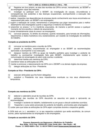 NOVA IDEAL SERRALHERIA LTDA. - ME
g) Registrar em livro próprio, as atas das reuniões da CIPA e enviar, mensalmente, ao SESMT e
ao empregador cópia das mesmas;
h) investigar ou participar com o SESMT, da investigação de causas, circunstâncias e
conseqüências dos acidentes e das doenças ocupacionais, acompanhando a execução das
medidas corretivas;
i) realizar inspeções nas dependências da empresa dando conhecimento aos riscos encontrados ao
responsável pelo setor, ao SESMT e ao empregador;
j) sugerir a realização de cursos, treinamentos e campanhas que julgar necessários para o melhor
desempenho dos empregados quanto a segurança e medicina do trabalho;
k) preencher os anexos I e ll e mantê-los arquivados, de maneira a permitir acesso a qualquer
momento de livre escolha o método de arquivamento.
l) enviar trimestralmente cópia do anexo l ao empregador;
m) convocar pessoas, no âmbito da empresa, quando necessário, para tomada de informações,
depoimentos e dados ilustrativos e/ou esclarecedores, por ocasião da investigação de acidentes
do trabalho.
Compete ao presidente da CIPA:
A) convocar os membros para a reunião da CIPA;
B) presidir as reuniões, encaminhando ao empregador e ao SESMT as recomendações
aprovadas e acompanhar a sua execução;
C) designar membro da CIPA ou grupo de trabalho partidário para investigar o acidente de
trabalho ou acompanhar investigação feita pelo SESMT, imediatamente após receber a
comunicação do encarregado do setor onde ocorreu o acidente;
D) determinar tarefas aos membros da CIPA;
E) coordenar todas as atribuições da CIPA;
F) manter e promover o relacionamento da CIPA com o SESMT e os demais órgãos da empresa;
G) delegar atribuições ao Vice - Presidente.
Compete ao Vice - Presidente da CIPA :
a) executar atribuições que lhe forem delegadas;
b) substituir o Presidente nos seus impedimentos eventuais ou nos seus afastamentos
temporários.
Compete aos membros da CIPA:
A) elaborar o calendário anual de reuniões da CIPA;
B) participar das reuniões da CIPA discutindo os assuntos em pauta e aprovando as
recomendações;
C) investigar o acidente do trabalho, isoladamente ou em grupo e discutir acidentes ocorridos;
D) freqüentar o curso sobre prevenção de acidente do trabalho, promovidos pelo empregador;
E) cuidar para que todas as atribuições da CIPA sejam cumpridas durante a respectiva gestão.
A CIPA terá um ( a ) secretário ( a ) e seu respectivo substituto que serão escolhidos, de comum
acordo, pelos representantes do empregador e dos empregados.
Compete ao secretário da CIPA:
Fonseca Assessoria em Segurança e Medicina do Trabalho
Rua Zilda, 1015 Cep. 02545-001 Casa Verde Alta – São Paulo – SP
Fones: 11 3955-4689 e Cel. 11 8519-7998 E-mail fonsecanew@hotmail.com
29
 