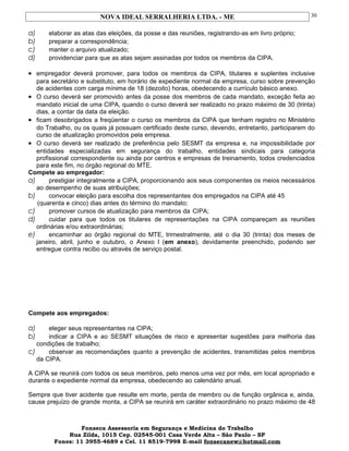 NOVA IDEAL SERRALHERIA LTDA. - ME
a) elaborar as atas das eleições, da posse e das reuniões, registrando-as em livro próprio;
b) preparar a correspondência;
c) manter o arquivo atualizado;
d) providenciar para que as atas sejam assinadas por todos os membros da CIPA.
• empregador deverá promover, para todos os membros da CIPA, titulares e suplentes inclusive
para secretário e substituto, em horário de expediente normal da empresa, curso sobre prevenção
de acidentes com carga mínima de 18 (dezoito) horas, obedecendo a currículo básico anexo.
• O curso deverá ser promovido antes da posse dos membros de cada mandato, exceção feita ao
mandato inicial de uma CIPA, quando o curso deverá ser realizado no prazo máximo de 30 (trinta)
dias, a contar da data da eleição.
• ficam desobrigados a freqüentar o curso os membros da CIPA que tenham registro no Ministério
do Trabalho, ou os quais já possuam certificado deste curso, devendo, entretanto, participarem do
curso de atualização promovidos pela empresa.
• O curso deverá ser realizado de preferência pelo SESMT da empresa e, na impossibilidade por
entidades especializadas em segurança do trabalho, entidades sindicais para categoria
profissional correspondente ou ainda por centros e empresas de treinamento, todos credenciados
para este fim, no órgão regional do MTE.
Compete ao empregador:
a) prestigiar integralmente a CIPA, proporcionando aos seus componentes os meios necessários
ao desempenho de suas atribuições;
b) convocar eleição para escolha dos representantes dos empregados na CIPA até 45
(quarenta e cinco) dias antes do término do mandato;
c) promover cursos de atualização para membros da CIPA;
d) cuidar para que todos os titulares de representações na CIPA compareçam as reuniões
ordinárias e/ou extraordinárias;
e) encaminhar ao órgão regional do MTE, trimestralmente, até o dia 30 (trinta) dos meses de
janeiro, abril, junho e outubro, o Anexo l (em anexo), devidamente preenchido, podendo ser
entregue contra recibo ou através de serviço postal.
Compete aos empregados:
a) eleger seus representantes na CIPA;
b) indicar a CIPA e ao SESMT situações de risco e apresentar sugestões para melhoria das
condições de trabalho;
c) observar as recomendações quanto a prevenção de acidentes, transmitidas pelos membros
da CIPA.
A CIPA se reunirá com todos os seus membros, pelo menos uma vez por mês, em local apropriado e
durante o expediente normal da empresa, obedecendo ao calendário anual.
Sempre que tiver acidente que resulte em morte, perda de membro ou de função orgânica e, ainda,
cause prejuízo de grande monta, a CIPA se reunirá em caráter extraordinário no prazo máximo de 48
Fonseca Assessoria em Segurança e Medicina do Trabalho
Rua Zilda, 1015 Cep. 02545-001 Casa Verde Alta – São Paulo – SP
Fones: 11 3955-4689 e Cel. 11 8519-7998 E-mail fonsecanew@hotmail.com
30
 