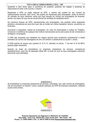 NOVA IDEAL SERRALHERIA LTDA. - ME
(quarenta e oito) horas após a ocorrência do acidente, podendo ser exigida a presença do
responsável do setor onde ocorreu o mesmo.
Registrada a CIPA no órgão regional do MTE, a mesma não poderá ter seu número de
representantes reduzido, bem como, não poderá ser desativada pelo empregador, antes do término
do mandato de seus membros, ainda que haja redução do número de empregados da empresa,
exceto nos casos em que houver encerramento da atividade do estabelecimento.
Os membros titulares da CIPA, representantes dos empregados, não poderão sofrer despedida
arbitrária, entendendo-se como tal a que não se fundar em motivo disciplinar, técnico, econômico ou
financeiro.
Ocorrendo a despedida, caberá ao empregador, em caso de reclamações à Justiça do Trabalho,
comprovar a existência de qualquer dos motivos mencionados acima sob a pena de ser condenado a
reintegrar o empregado.
A CIPA das empresas que trabalhem em regime sazonal será constituída considerando a média
aritmética do número de empregados do ano civil anterior e obedecendo ao quadro l, anexo.
A CIPA poderá ter acesso aos quadros III, IV E VI, referidos na alínea “i” do item 4.12 da NR.4,
quando julgar necessário.
Quando se tratar de empreiteiras ou empresas prestadoras de serviços, considera-se
estabelecimento, para fins de aplicação desta NR, no local em que os seus empregados estiverem
exercendo suas atividades.
EXERCÍCIO 3
As empreiteiras ou empresas prestadoras de serviços, contratada, que, pelo número de empregados,
não se enquadrem no Quadro I anexo, poderão participar da CIPA da empresa contratante, mediante
acordo entre ambas.
EXERCÍCIO 3
Fonseca Assessoria em Segurança e Medicina do Trabalho
Rua Zilda, 1015 Cep. 02545-001 Casa Verde Alta – São Paulo – SP
Fones: 11 3955-4689 e Cel. 11 8519-7998 E-mail fonsecanew@hotmail.com
31
 