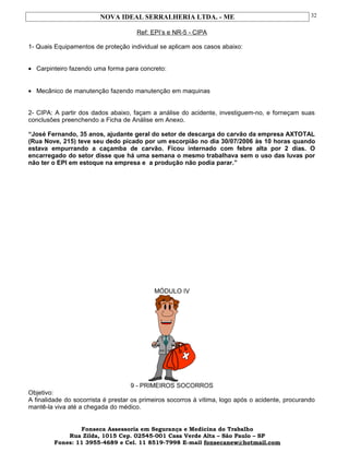 NOVA IDEAL SERRALHERIA LTDA. - ME
Ref: EPI’s e NR-5 - CIPA
1- Quais Equipamentos de proteção individual se aplicam aos casos abaixo:
• Carpinteiro fazendo uma forma para concreto:
• Mecânico de manutenção fazendo manutenção em maquinas
2- CIPA: A partir dos dados abaixo, façam a análise do acidente, investiguem-no, e forneçam suas
conclusões preenchendo a Ficha de Análise em Anexo.
“José Fernando, 35 anos, ajudante geral do setor de descarga do carvão da empresa AXTOTAL
(Rua Nove, 215) teve seu dedo picado por um escorpião no dia 30/07/2006 às 10 horas quando
estava empurrando a caçamba de carvão. Ficou internado com febre alta por 2 dias. O
encarregado do setor disse que há uma semana o mesmo trabalhava sem o uso das luvas por
não ter o EPI em estoque na empresa e a produção não podia parar.”
MÓDULO IV
9 - PRIMEIROS SOCORROS
Objetivo:
A finalidade do socorrista é prestar os primeiros socorros à vítima, logo após o acidente, procurando
mantê-la viva até a chegada do médico.
Fonseca Assessoria em Segurança e Medicina do Trabalho
Rua Zilda, 1015 Cep. 02545-001 Casa Verde Alta – São Paulo – SP
Fones: 11 3955-4689 e Cel. 11 8519-7998 E-mail fonsecanew@hotmail.com
32
 