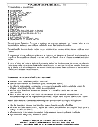 NOVA IDEAL SERRALHERIA LTDA. - ME
Principais tipos de emergências:
 HEMORRAGIA
 PARADA RESPIRATÓRIA
 PARADA CARDÍACA
 FERIMENTOS
 VERTÍGENS
 QUEIMADURA
 SINCOPE
 LIPOTMIA
 ENVENENAMENTO
 FRATURA
 ACIDENTES CAUSADOS PELO CALOR
 ACIDENTES CAUSADOS PELO FRIO
 CONVULSÃO
 CORPOS ESTRANHOS
 TRANSPORTE DE ACIDENTADOS
Denominam-se Primeiros Socorros o conjunto de medidas prestado, por pessoa leiga a um
acidentado ou a alguém acometido de mal súbito, antes da chegada do médico.
Numa situação de emergência, muitas vezes, procedimentos corretos podem salvar a vida de uma
pessoa.
A pessoa que presta os Primeiros Socorros é chamada de socorrista e deve agir imediatamente à
ocorrência de um acidente, visando promover maior conforto à vítima e evitando o agravamento das
lesões.
A vítima só deve ser retirada do local do acidente, se isto for absolutamente necessário para livrá-la
de um risco maior, como: risco de explosão, desabamento etc., ou quando a única maneira de salvar-
lhe a vida for levá-la imediatamente ao serviço médico, neste caso siga criteriosamente as instruções
relativas ao transporte de acidentados.
Uma pessoa para prestar primeiros socorros deve:
• manter a vítima deitada em posição confortável;
• verificar os sinais vitais do acidentado: pulso, respiração e pupilas;
• investigar a existência de hemorragias, envenenamento, parada cardiorrespiratória, estado de
choque e envenenamento, pois exigem socorro imediato;
• verificar o uso de prótese dentária, corpo estranho e removê-lo, manter vias e áreas
desobstruídas;
• verificar lesão na cabeça, quando o acidentado estiver inconsciente ou semiconsciente. Se
houver hemorragia por um ou por ambos os ouvidos, ou pelo nariz, suspeite de fratura no crânio.
Nestes casos remova a vítima imediatamente para o pronto socorro ou hospital mais próximo.
• não dar líquidos às pessoas inconscientes, pois os líquidos poderão sufocá-las;
• recolher, em caso de amputação, a parte seccionada, envolvendo-a em um pano limpo para a
entrega imediata ao médico;
• afrouxar roupa, cinto ,gravata ou qualquer outra coisa que possa prejudicar a circulação;
• agir com calma e segurança evitando o pânico;
Fonseca Assessoria em Segurança e Medicina do Trabalho
Rua Zilda, 1015 Cep. 02545-001 Casa Verde Alta – São Paulo – SP
Fones: 11 3955-4689 e Cel. 11 8519-7998 E-mail fonsecanew@hotmail.com
33
 