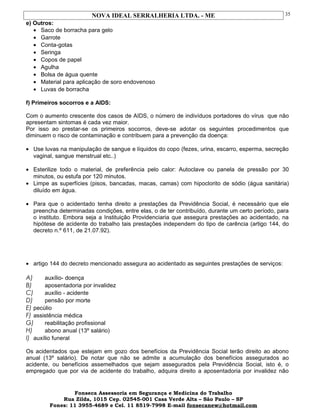 NOVA IDEAL SERRALHERIA LTDA. - ME
e) Outros:
• Saco de borracha para gelo
• Garrote
• Conta-gotas
• Seringa
• Copos de papel
• Agulha
• Bolsa de água quente
• Material para aplicação de soro endovenoso
• Luvas de borracha
f) Primeiros socorros e a AIDS:
Com o aumento crescente dos casos de AIDS, o número de indivíduos portadores do vírus que não
apresentam sintomas é cada vez maior.
Por isso ao prestar-se os primeiros socorros, deve-se adotar os seguintes procedimentos que
diminuem o risco de contaminação e contribuem para a prevenção da doença:
• Use luvas na manipulação de sangue e líquidos do copo (fezes, urina, escarro, esperma, secreção
vaginal, sangue menstrual etc..)
• Esterilize todo o material, de preferência pelo calor: Autoclave ou panela de pressão por 30
minutos, ou estufa por 120 minutos.
• Limpe as superfícies (pisos, bancadas, macas, camas) com hipoclorito de sódio (água sanitária)
diluído em água.
• Para que o acidentado tenha direito a prestações da Previdência Social, é necessário que ele
preencha determinadas condições, entre elas, o de ter contribuído, durante um certo período, para
o instituto. Embora seja a Instituição Providenciaria que assegura prestações ao acidentado, na
hipótese de acidente do trabalho tais prestações independem do tipo de carência (artigo 144, do
decreto n.º 611, de 21.07.92).
• artigo 144 do decreto mencionado assegura ao acidentado as seguintes prestações de serviços:
A) auxílio- doença
B) aposentadoria por invalidez
C) auxílio - acidente
D) pensão por morte
E) pecúlio
F) assistência médica
G) reabilitação profissional
H) abono anual (13º salário)
I) auxílio funeral
Os acidentados que estejam em gozo dos benefícios da Previdência Social terão direito ao abono
anual (13º salário). De notar que não se admite a acumulação dos benefícios assegurados ao
acidente, ou benefícios assemelhados que sejam assegurados pela Previdência Social, isto é, o
empregado que por via de acidente do trabalho, adquira direito a aposentadoria por invalidez não
Fonseca Assessoria em Segurança e Medicina do Trabalho
Rua Zilda, 1015 Cep. 02545-001 Casa Verde Alta – São Paulo – SP
Fones: 11 3955-4689 e Cel. 11 8519-7998 E-mail fonsecanew@hotmail.com
35
 