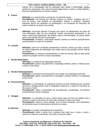 NOVA IDEAL SERRALHERIA LTDA. - ME
natural. Se a compressão não for suficiente para conter a hemorragia, aplique
garrote (ou torniquete). Nos casos de hemorragia interna, manter a vítima deitada e
procurar imediatamente um socorro médico.
f) Fratura
- Definição: é a ruptura total ou parcial de um elemento ósseo.
- Procedimento: nas fraturas em membro superior ou inferior, imobilizar não só o
foco da fratura, mas também as articulações, anterior e posterior. Cuidados
especiais devem ser adotados na imobilização e no transporte de fraturados de
coluna vertebral, de perna e de costela.
g) Entorse
- Definição: movimento abrupto e forçado que causa um afastamento de ossos de
uma articulação além de sua amplitude normal, provocando estiramento e, às
vezes, ruptura dos ligamentos. Na entorse, após a movimentação, os ossos voltam
para a sua posição normal na articulação.
- Procedimento: imobilizar a articulação lesada e adotar os mesmos procedimentos
recomendados no caso de contusões.
h) Luxação
- Definição: ocorre em condições semelhantes à entorse, sendo que após o trauma,
os ossos integrantes da articulação não voltam para a sua posição normal, ficando
acavalados.
- Procedimento: os mesmos recomendados no caso de entorse. Não se deve tentar
colocar na posição normal os ossos acavalados.
i) Parada Respiratória
- Definição: é a ausência de respiração pulmonar.
- Procedimento: aplicar conjuntamente a respiração artificial, sendo o método boca-
a-boca o mais eficaz.
j) Parada Cárdiorespiratória
- Definição: é a parada do funcionamento do coração e da respiração pulmonar.
- Procedimento: aplicar conjuntamente a massagem cardíaca externa e a respiração
boca-a-boca.
k) Envenenamento
- Definição: é a penetração no organismo humano de toda substância que, atuando
química ou biologicamente, lesa a integridade corporal ou a saúde do indivíduo ou
lhe causa a morte.
- Procedimento: dada a diversidade de circunstâncias consideradas, há diversos
procedimentos a serem adotados.
l) Vertigem
- Definição: é a sensação em que a vítima parece girar em torno de objetos que a
cercam ou estes é que giram em torno dela, sempre no plano horizontal.
- Procedimento: colocar a vítima deitada, com os olhos vendados, sem travesseiro,
em ambiente escuro e silenciosos e afrouxar as roupas.
m) Desmaio
- Definição: é a perda momentânea de consciência.
- Procedimento: deitar a vítima com a cabeça mais baixa que o corpo e, após o
retorno da mesma à consciência, dar café ou chá para beber.
Fonseca Assessoria em Segurança e Medicina do Trabalho
Rua Zilda, 1015 Cep. 02545-001 Casa Verde Alta – São Paulo – SP
Fones: 11 3955-4689 e Cel. 11 8519-7998 E-mail fonsecanew@hotmail.com
37
 