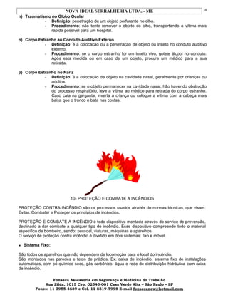 NOVA IDEAL SERRALHERIA LTDA. - ME
n) Traumatismo no Globo Ocular
- Definição: penetração de um objeto perfurante no olho.
- Procedimento: não tente remover o objeto do olho, transportando a vítima mais
rápida possível para um hospital.
o) Corpo Estranho ao Conduto Auditivo Externo
- Definição: é a colocação ou a penetração de objeto ou inseto no conduto auditivo
externo.
- Procedimento: se o corpo estranho for um inseto vivo, goteje álcool no conduto.
Após esta medida ou em caso de um objeto, procure um médico para a sua
retirada.
p) Corpo Estranho no Nariz
- Definição: é a colocação de objeto na cavidade nasal, geralmente por crianças ou
adultos.
- Procedimento: se o objeto permanecer na cavidade nasal, hão havendo obstrução
do processo respiratório, leve a vítima ao médico para retirada do corpo estranho.
Caso caia na garganta, inverta a criança ou coloque a vítima com a cabeça mais
baixa que o tronco e bata nas costas.
10- PROTEÇÃO E COMBATE A INCÊNDIOS
PROTEÇÃO CONTRA INCÊNDIO são os processos usados através de normas técnicas, que visam:
Evitar, Combater e Proteger os princípios de incêndios.
PROTEÇÃO E COMBATE A INCÊNDIO é todo dispositivo montado através do serviço de prevenção,
destinado a dar combate a qualquer tipo de incêndio. Esse dispositivo compreende todo o material
específico de bombeiro, sendo: pessoal, viaturas, máquinas e aparelhos.
O serviço de proteção contra incêndio é dividido em dois sistemas: fixo e móvel.
♦ Sistema Fixo:
São todos os aparelhos que não dependem de locomoção para o local do incêndio.
São montados nas paredes e tetos de prédios. Ex. caixa de incêndio, sistema fixo de instalações
automáticas, com pó químico seco, gás carbônico, água e rede de distribuição hidráulica com caixa
de incêndio.
Fonseca Assessoria em Segurança e Medicina do Trabalho
Rua Zilda, 1015 Cep. 02545-001 Casa Verde Alta – São Paulo – SP
Fones: 11 3955-4689 e Cel. 11 8519-7998 E-mail fonsecanew@hotmail.com
38
 