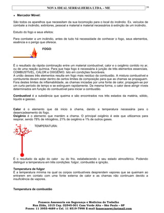 NOVA IDEAL SERRALHERIA LTDA. - ME
♦ Marcador Móvel:
São todos os aparelhos que necessitam da sua locomoção para o local do incêndio. Ex. veículos de
combate a incêndio, extintores, pessoal e material e material necessários à extinção de um incêndio.
Estudo do fogo e seus efeitos:
Para combater a um incêndio, antes de tudo há necessidade de conhecer o fogo, seus elementos,
essência e o perigo que oferece.
FOGO:
É o resultado da rápida combinação entre um material combustível, calor e o oxigênio contido no ar,
ou de uma reação química. Para que haja fogo é necessária à junção de três elementos essenciais,
COMBUSTÍVEL, CALOR e OXIGÊNIO. Isto em condições favoráveis.
A união desses três elementos resulta em fogo mais resíduo da combustão. A mistura combustível e
comburente devem estar dentro de certos limites de composição para que as chamas se propaguem.
Fora destes limites de inflamabilidade, as chamas iniciadas por uma fonte de calor, propagam-se por
um curto período de tempo e se extinguem rapidamente. Da mesma forma, o calor deve atingir níveis
determinados em função do combustível para iniciar a combustão.
Combustível é a substância que queima e são encontrados nos três estados da matéria, sólido,
líquido e gasoso.
Calor é o elemento que dá inicio à chama, dando a temperatura necessária para o
desencadeamento do fogo.
Oxigênio é o elemento que mantém a chama. O principal oxigênio é este que utilizamos para
respirar, sendo 78% de nitrogênio, 21% de oxigênio e 1% de outros gases.
TEMPERATURA:
É o resultado da ação do calor ou do frio, estabelecendo o seu estado atmosférico. Podendo
distinguir a temperatura em três condições: fulgor, combustão e ignição.
Temperatura de fulgor
É a temperatura mínima na qual os corpos combustíveis desprendem vapores que se queimam ao
entrarem em contato com uma fonte externa de calor e as chamas não continuam devido a
insuficiência de vapores.
Temperatura de combustão
Fonseca Assessoria em Segurança e Medicina do Trabalho
Rua Zilda, 1015 Cep. 02545-001 Casa Verde Alta – São Paulo – SP
Fones: 11 3955-4689 e Cel. 11 8519-7998 E-mail fonsecanew@hotmail.com
39
 