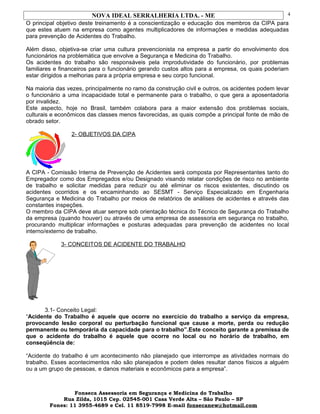 NOVA IDEAL SERRALHERIA LTDA. - ME
O principal objetivo deste treinamento é a conscientização e educação dos membros da CIPA para
que estes atuem na empresa como agentes multiplicadores de informações e medidas adequadas
para prevenção de Acidentes do Trabalho.
Além disso, objetiva-se criar uma cultura prevencionista na empresa a partir do envolvimento dos
funcionários na problemática que envolve a Segurança e Medicina do Trabalho.
Os acidentes do trabalho são responsáveis pela improdutividade do funcionário, por problemas
familiares e financeiros para o funcionário gerando custos altos para a empresa, os quais poderiam
estar dirigidos a melhorias para a própria empresa e seu corpo funcional.
Na maioria das vezes, principalmente no ramo da construção civil e outros, os acidentes podem levar
o funcionário a uma incapacidade total e permanente para o trabalho, o que gera a aposentadoria
por invalidez.
Este aspecto, hoje no Brasil, também colabora para a maior extensão dos problemas sociais,
culturais e econômicos das classes menos favorecidas, as quais compõe a principal fonte de mão de
obrado setor.
2- OBJETIVOS DA CIPA
A CIPA - Comissão Interna de Prevenção de Acidentes será composta por Representantes tanto do
Empregador como dos Empregados e/ou Designado visando relatar condições de risco no ambiente
de trabalho e solicitar medidas para reduzir ou até eliminar os riscos existentes, discutindo os
acidentes ocorridos e os encaminhando ao SESMT - Serviço Especializado em Engenharia
Segurança e Medicina do Trabalho por meios de relatórios de análises de acidentes e através das
constantes inspeções.
O membro da CIPA deve atuar sempre sob orientação técnica do Técnico de Segurança do Trabalho
da empresa (quando houver) ou através de uma empresa de assessoria em segurança no trabalho,
procurando multiplicar informações e posturas adequadas para prevenção de acidentes no local
interno/externo de trabalho.
3- CONCEITOS DE ACIDENTE DO TRABALHO
3.1- Conceito Legal:
“Acidente do Trabalho é aquele que ocorre no exercício do trabalho a serviço da empresa,
provocando lesão corporal ou perturbação funcional que cause a morte, perda ou redução
permanente ou temporária da capacidade para o trabalho”.Este conceito garante a premissa de
que o acidente do trabalho é aquele que ocorre no local ou no horário de trabalho, em
conseqüência de:
“Acidente do trabalho é um acontecimento não planejado que interrompe as atividades normais do
trabalho. Esses acontecimentos não são planejados e podem deles resultar danos físicos a alguém
ou a um grupo de pessoas, e danos materiais e econômicos para a empresa”.
Fonseca Assessoria em Segurança e Medicina do Trabalho
Rua Zilda, 1015 Cep. 02545-001 Casa Verde Alta – São Paulo – SP
Fones: 11 3955-4689 e Cel. 11 8519-7998 E-mail fonsecanew@hotmail.com
4
 