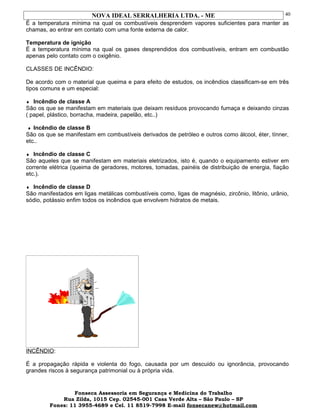 NOVA IDEAL SERRALHERIA LTDA. - ME
É a temperatura mínima na qual os combustíveis desprendem vapores suficientes para manter as
chamas, ao entrar em contato com uma fonte externa de calor.
Temperatura de ignição
É a temperatura mínima na qual os gases desprendidos dos combustíveis, entram em combustão
apenas pelo contato com o oxigênio.
CLASSES DE INCÊNDIO:
De acordo com o material que queima e para efeito de estudos, os incêndios classificam-se em três
tipos comuns e um especial:
♦ Incêndio de classe A
São os que se manifestam em materiais que deixam resíduos provocando fumaça e deixando cinzas
( papel, plástico, borracha, madeira, papelão, etc..)
♦ Incêndio de classe B
São os que se manifestam em combustíveis derivados de petróleo e outros como álcool, éter, tínner,
etc..
♦ Incêndio de classe C
São aqueles que se manifestam em materiais eletrizados, isto é, quando o equipamento estiver em
corrente elétrica (queima de geradores, motores, tomadas, painéis de distribuição de energia, fiação
etc.).
♦ Incêndio de classe D
São manifestados em ligas metálicas combustíveis como, ligas de magnésio, zircônio, litônio, urânio,
sódio, potássio enfim todos os incêndios que envolvem hidratos de metais.
INCÊNDIO:
É a propagação rápida e violenta do fogo, causada por um descuido ou ignorância, provocando
grandes riscos à segurança patrimonial ou à própria vida.
Fonseca Assessoria em Segurança e Medicina do Trabalho
Rua Zilda, 1015 Cep. 02545-001 Casa Verde Alta – São Paulo – SP
Fones: 11 3955-4689 e Cel. 11 8519-7998 E-mail fonsecanew@hotmail.com
40
 