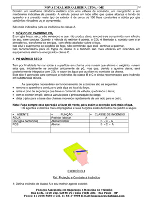 NOVA IDEAL SERRALHERIA LTDA. - ME
Contém um vasilhame cilíndrico metálico com uma válvula de comando, um mangotinho e um
manômetro indicativo de pressão. A válvula possui um tubo sifão que quase alcança o fundo do
aparelho e a pressão neste tipo de extintor é de cerca de 100 litros constantes e obtida por gás
carbônico nitrogênio ou ar comprimido.
São mais indicados para os incêndios de classe A.
3. DIÓXICO DE CARBONO CO2
É um gás limpo, seco, não venenoso e que não produz dano, encontra-se comprimido num cilindro
de aço, sem costura. Quando a válvula do extintor é aberta, o CO2 é libertado e, contato com o ar
atmosférico, transforma-se em gás, com efeito abafador sobre o fogo.
Isto dilui o suprimento de oxigênio do fogo, não permitindo que este continue a queimar.
São recomendados para os fogos de classe B e também são mais eficazes em incêndios em
equipamentos elétricos energizados classe C.
4. PÓ QUÍMICO SECO
Tem por finalidade formar sobre a superfície em chama uma nuvem que elimina o oxigênio, nuvem
esta que, inicialmente se constitui unicamente de pó, mas que, devido a queima deste, será
posteriormente integrada com CO2 e vapor de água que auxiliam no combate da chama.
Este tipo é aprovado para combate a incêndios da classe B e C e ainda recomendado para incêndio
em substâncias têxteis.
As operações necessárias ao funcionamento do extintores são as seguintes:
• remova o aparelho e conduza-o pela alça ao local do fogo;
• retire o pino de segurança que trava o comando da válvula, quebrando o lacre;
• com o extintor em pé, abra a válvula para a pressurização da carga;
• dirija o jato para a base das chamas movendo rapidamente de um lado para o outro.
Nota: Faça sempre esta operação a favor do vento, pois assim a extinção será mais eficaz.
Os agentes extintores mais empregados e suas funções estão definidos no quadro a seguir.
 AGENTE  FUNÇÃO  CLASSE DE INCÊNDIO
ÁGUA Resfriar /abafar A
C02 (gás carbônico) Abafar/resfriar B - C - A
PQS Abafar B - C - A
EXERCÍCIO 4
Ref: Proteção e Combate a Incêndios
1- Defina incêndio de classe A e seu melhor agente extintor.
Fonseca Assessoria em Segurança e Medicina do Trabalho
Rua Zilda, 1015 Cep. 02545-001 Casa Verde Alta – São Paulo – SP
Fones: 11 3955-4689 e Cel. 11 8519-7998 E-mail fonsecanew@hotmail.com
42
 