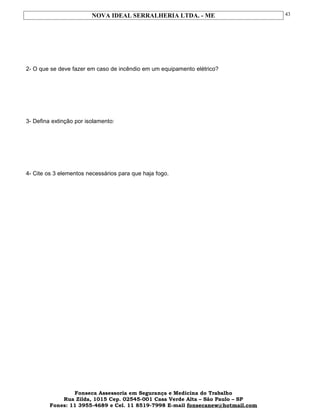 NOVA IDEAL SERRALHERIA LTDA. - ME
2- O que se deve fazer em caso de incêndio em um equipamento elétrico?
3- Defina extinção por isolamento:
4- Cite os 3 elementos necessários para que haja fogo.
Fonseca Assessoria em Segurança e Medicina do Trabalho
Rua Zilda, 1015 Cep. 02545-001 Casa Verde Alta – São Paulo – SP
Fones: 11 3955-4689 e Cel. 11 8519-7998 E-mail fonsecanew@hotmail.com
43
 