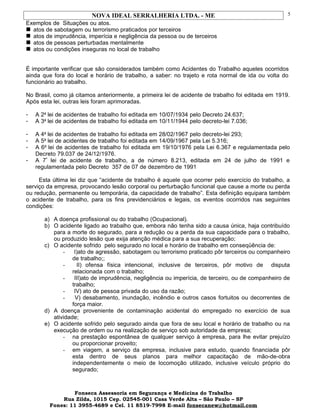 NOVA IDEAL SERRALHERIA LTDA. - ME
Exemplos de Situações ou atos.
 atos de sabotagem ou terrorismo praticados por terceiros
 atos de imprudência, imperícia e negligência da pessoa ou de terceiros
 atos de pessoas perturbadas mentalmente
 atos ou condições inseguras no local de trabalho
É importante verificar que são considerados também como Acidentes do Trabalho aqueles ocorridos
ainda que fora do local e horário de trabalho, a saber: no trajeto e rota normal de ida ou volta do
funcionário ao trabalho.
No Brasil, como já citamos anteriormente, a primeira lei de acidente de trabalho foi editada em 1919.
Após esta lei, outras leis foram aprimoradas.
- A 2a
lei de acidentes de trabalho foi editada em 10/07/1934 pelo Decreto 24.637;
- A 3a
lei de acidentes de trabalho foi editada em 10/11/1944 pelo decreto-lei 7.036;
- A 4a
lei de acidentes de trabalho foi editada em 28/02/1967 pelo decreto-lei 293;
- A 5a
lei de acidentes de trabalho foi editada em 14/09/1967 pela Lei 5.316;
- A 6a
lei de acidentes de trabalho foi editada em 19/10/1976 pela Lei 6.367 e regulamentada pelo
Decreto 79.037 de 24/12/1976.
- A 7ª
lei de acidente de trabalho, a de número 8.213, editada em 24 de julho de 1991 e
regulamentada pelo Decreto 357 de 07 de dezembro de 1991
Esta última lei diz que “acidente de trabalho é aquele que ocorrer pelo exercício do trabalho, a
serviço da empresa, provocando lesão corporal ou perturbação funcional que cause a morte ou perda
ou redução, permanente ou temporária, da capacidade de trabalho”. Esta definição equipara também
o acidente de trabalho, para os fins previdenciários e legais, os eventos ocorridos nas seguintes
condições:
a) A doença profissional ou do trabalho (Ocupacional).
b) O acidente ligado ao trabalho que, embora não tenha sido a causa única, haja contribuído
para a morte do segurado, para a redução ou a perda da sua capacidade para o trabalho,
ou produzido lesão que exija atenção médica para a sua recuperação;
c) O acidente sofrido pelo segurado no local e horário de trabalho em conseqüência de:
- I)ato de agressão, sabotagem ou terrorismo praticado pôr terceiros ou companheiro
de trabalho;;
- II) ofensa física intencional, inclusive de terceiros, pôr motivo de disputa
relacionada com o trabalho;
- III)ato de imprudência, negligência ou imperícia, de terceiro, ou de companheiro de
trabalho;
- IV) ato de pessoa privada do uso da razão;
- V) desabamento, inundação, incêndio e outros casos fortuitos ou decorrentes de
força maior.
d) A doença proveniente de contaminação acidental do empregado no exercício de sua
atividade;
e) O acidente sofrido pelo segurado ainda que fora de seu local e horário de trabalho ou na
execução de ordem ou na realização de serviço sob autoridade da empresa;
- na prestação espontânea de qualquer serviço à empresa, para lhe evitar prejuízo
ou proporcionar proveito;
- em viagem, a serviço da empresa, inclusive para estudo, quando financiada pôr
esta dentro de seus planos para melhor capacitação de mão-de-obra
independentemente o meio de locomoção utilizado, inclusive veículo próprio do
segurado;
Fonseca Assessoria em Segurança e Medicina do Trabalho
Rua Zilda, 1015 Cep. 02545-001 Casa Verde Alta – São Paulo – SP
Fones: 11 3955-4689 e Cel. 11 8519-7998 E-mail fonsecanew@hotmail.com
5
 