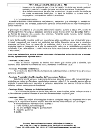 NOVA IDEAL SERRALHERIA LTDA. - ME
- no percurso da residência para o local de trabalho ou deste para aquele, qualquer
que seja o meio de locomoção, inclusive veículo de propriedade do segurado
- Nos períodos destinados às refeições ou descanso, ou por ocasião da satisfação
de outras necessidades fisiológicas, no local de trabalho ou durante este, o
empregado é considerado no exercício do trabalho.
3.2- Conceito Prevencionista:
“Acidente de trabalho é uma ocorrência não planejada, inesperada, que interrompe ou interfere no
processo normal de uma atividade, ocasionando perda de tempo útil e/ou lesões nos trabalhadores e
danos materiais.“
A prevenção de acidentes é um assunto relativamente recente. Durante o século XVI, século de
grandes epidemias na Europa, a sociedade acreditava que as doenças eram fruto de castigo de Deus
ou formas de expiação dos pecados dos enfermos. Pensando desta maneira, tomar medidas
preventivas era quase uma heresia.
A partir da Revolução Industrial e até bem pouco tempo atrás, acreditou-se que o trabalhador era o
principal responsável pela maioria dos acidentes que sofria. Conceitos como atos e condições
inseguras ganharam força na prevenção de acidentes. Assim, era comum que as causas dos
acidentes fossem a desatenção ou a falta de coordenação motora ou a instabilidade emocional do
trabalhador. Para cada acidente ocorrido, havia uma única causa (e quase sempre o trabalhador era
o responsável).
Com estes pensamentos, muitos autores formularam teorias sobre a causalidade dos acidentes.
Abaixo, apresentamos algumas teorias:
- Teoria do “Puro Acaso”
“Todas as pessoas expostas ao mesmo risco teriam igual chance para o acidente, que
ocorreria então de forma inteiramente ao acaso, atendendo à vontade de Deus”.
- Teoria da Propensão Tendenciosa
“O envolvimento de um indivíduo num acidente poderia aumentar ou diminuir a sua propensão
para novo acidente”.
- Teoria da Propensão Inicial Desigual ou da Propensão ao Acidente
Esta teoria tem 02 versões. “A primeira afirma que algumas pessoas são mais propensas a
acidentes que outras, em função de características pessoais inatas (...). Na segunda, a propensão ao
acidente é apresentada como submetido a variações, associadas com eventos críticos na vida do
indivíduo mais do que com riscos situacionais”.
- Teoria do Ajuste / Estresse ou da Acidentabilidade
“Os indivíduos não ajustados ou não integrados as suas situações seriam mais propensos a
sofrer acidentes quando submetidos a tensões e estresses físicos ou psicológicos”.
- Teoria do Dominó
“Esta teoria deu origem às concepções de atos e condições inseguras, de grande difusão em
nosso país. A seqüência de eventos levando à lesão é descrita como composta pôr 05 estágios”:
1- Ambiente social e hereditariedade, levando a
2 - Falha individual, como razão para
3 - Ato e/ou condição insegura, que resulta em
4 - Acidente, que leva a
5- Lesão.
Fonseca Assessoria em Segurança e Medicina do Trabalho
Rua Zilda, 1015 Cep. 02545-001 Casa Verde Alta – São Paulo – SP
Fones: 11 3955-4689 e Cel. 11 8519-7998 E-mail fonsecanew@hotmail.com
6
 