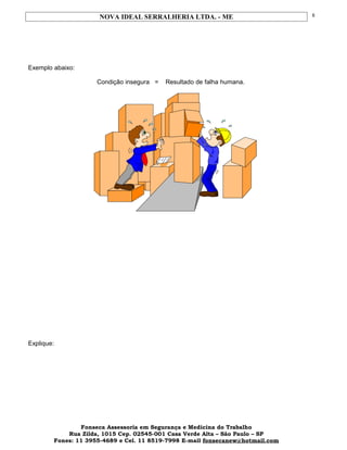 NOVA IDEAL SERRALHERIA LTDA. - ME
Exemplo abaixo:
Condição insegura = Resultado de falha humana.
Explique:
Fonseca Assessoria em Segurança e Medicina do Trabalho
Rua Zilda, 1015 Cep. 02545-001 Casa Verde Alta – São Paulo – SP
Fones: 11 3955-4689 e Cel. 11 8519-7998 E-mail fonsecanew@hotmail.com
8
 