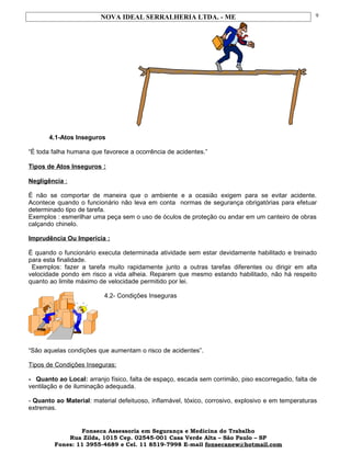 NOVA IDEAL SERRALHERIA LTDA. - ME
4.1-Atos Inseguros
“É toda falha humana que favorece a ocorrência de acidentes.”
Tipos de Atos Inseguros :
Negligência :
É não se comportar de maneira que o ambiente e a ocasião exigem para se evitar acidente.
Acontece quando o funcionário não leva em conta normas de segurança obrigatórias para efetuar
determinado tipo de tarefa.
Exemplos : esmerilhar uma peça sem o uso de óculos de proteção ou andar em um canteiro de obras
calçando chinelo.
Imprudência Ou Imperícia :
É quando o funcionário executa determinada atividade sem estar devidamente habilitado e treinado
para esta finalidade.
Exemplos: fazer a tarefa muito rapidamente junto a outras tarefas diferentes ou dirigir em alta
velocidade pondo em risco a vida alheia. Reparem que mesmo estando habilitado, não há respeito
quanto ao limite máximo de velocidade permitido por lei.
4.2- Condições Inseguras
“São aquelas condições que aumentam o risco de acidentes”.
Tipos de Condições Inseguras:
- Quanto ao Local: arranjo físico, falta de espaço, escada sem corrimão, piso escorregadio, falta de
ventilação e de iluminação adequada.
- Quanto ao Material: material defeituoso, inflamável, tóxico, corrosivo, explosivo e em temperaturas
extremas.
Fonseca Assessoria em Segurança e Medicina do Trabalho
Rua Zilda, 1015 Cep. 02545-001 Casa Verde Alta – São Paulo – SP
Fones: 11 3955-4689 e Cel. 11 8519-7998 E-mail fonsecanew@hotmail.com
9
 
