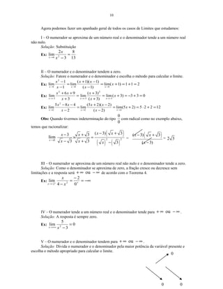 10
Agora podemos fazer um apanhado geral de todos os casos de Limites que estudamos:
I – O numerador se aproxima de um número real e o denominador tende a um número real
não nulo.
Solução: Substituição
Ex:
13
8
3
2
lim 24
=
−→ x
x
x
II – O numerador e o denominador tendem a zero.
Solução: Fatore o numerador e o denominador e escolha o método para calcular o limite.
Ex: 211)1(lim
)1(
)1)(1(
lim
1
1
lim
11
2
1
=+=+=
−
−+
=
−
−
→→→
x
x
xx
x
x
xxx
Ex: 033)3(lim
)3(
)3(
lim
3
96
lim
3
2
3
2
3
=+−=+=
+
+
=
+
++
−→−→−→
x
x
x
x
xx
xxx
Ex: 12225)25(lim
)2(
)2)(25(
lim
2
485
lim
22
2
2
=+⋅=+=
−
−+
=
−
−−
→→→
x
x
xx
x
xx
xxx
Obs: Quando tivermos indeterminação do tipo
0
0
com radical como no exemplo abaixo,
temos que racionalizar:
3
lim
→x
( )
( ) ( )
2 2
( 3) 33 3
3 3 3
x xx x
x x x
− +− +
× =
− + −
=
( )( 3) 3
( 3)
x x
x
− +
−
= 2 3
III – O numerador se aproxima de um número real não nulo e o denominador tende a zero.
Solução: Como o denominador se aproxima de zero, a fração cresce ou decresce sem
limitações e a resposta será ∞−∞+ ou de acordo com o Teorema 4.
Ex: −∞=
−
=
− +
−→ +
0
2
4
lim 2
2 x
x
x
IV – O numerador tende a um número real e o denominador tende para ∞−∞+ ou .
Solução: A resposta é sempre zero.
Ex: 0
3
5
lim 2
=
−+∞→ xx
V – O numerador e o denominador tendem para ∞−∞+ ou .
Solução: Divida o numerador e o denominador pela maior potência da variável presente e
escolha o método apropriado para calcular o limite.
0
0 0
 
