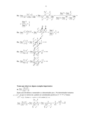 11
Ex: =
−+
−
+∞→ 100103
27
lim 2
2
xx
x
x
2
2
222
2
22
2
100
lim
10
lim3lim
2
lim7lim
100103
27
lim
xx
x
xx
x
x
x
xx
x
xxx
xx
x
+∞→+∞→+∞→
+∞→+∞→
+∞→
−+
−
=
−+
−
=
=
3
7
3lim
7lim
=
+∞→
+∞→
x
x
Ex: =
++
−∞→ 2
2
13
lim
x
xx
x
1
1
1
1lim
1lim
13
lim
2
2
222
2
===
++
−∞→
−∞→
−∞→
x
x
x
x
x
xx
x
x
x
Ex: +∞==
+
+
=
+
+
++∞→+∞→ 0
1
2
3
lim
2
3
lim
22
22
2
2
xx
x
xx
x
x
x
xx
Ex: +∞=
−
=
+
−
=
+
−
−−∞→−∞→ 0
1
28
5
lim
28
5
lim
33
3
3
33
xx
x
x
x
x
x
x
xx
Ex: −∞=
−
=
+
−
=
+
−
++∞→+∞→ 0
1
28
5
lim
28
5
lim
33
3
3
33
xx
x
x
x
x
x
x
xx
Temos que observar alguns exemplos importantes:
a)
52
52
lim
2
−
+
+∞→
x
x
x
Neste caso dividimos o numerador e o denominador por x. No denominador tomamos
2
xx = , já que os valores de x podem ser considerados positivos ( +∞→x ). Temos:
xxxxxx =>+∞→= então0Como.2
52
52
lim
2
−
+
+∞→
x
x
x
= 2
2
22
2
2
52
2
lim
52
52
lim
22
2
2
2
===
−
=
−
+
+∞→+∞→
xx
x
x
x
xx
x
xx
0 0
 