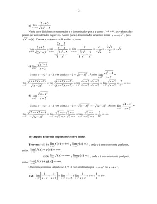 12
b)
52
52
lim
2
−
+
−∞→
x
x
x
Neste caso dividimos o numerador e o denominador por x e como −∞→x , os valores de x
podem ser considerados negativos. Assim para o denominador devemos tomar 2
xx −= , pois
xxxxxx −=<−∞→= então0Como.2
.
2
2 5
lim
2 5x
x
x→−∞
+
−
= 2 2
2 2 2
2 5
2 2 2 2
lim lim 2
222 5 2 5x x
x
x x
x x
x x x
→−∞ →−∞
+
= = = − = −
−−
− − −
c)
2
4
lim
2
2 −
−
+
→ x
x
x
( )2
22então022Como −=−>−→ +
xxxx . Assim
2
4
lim
2
2 −
−
+
→ x
x
x
=
+∞==
−
+
=
−⋅−
−⋅+
=
−−
−+
=
−
−+
+→→→→ ++++
0
2
2
2
lim
22
22
lim
)2)(2(
)2)(2(
lim
)2(
)2)(2(
lim
22222 x
x
xx
xx
xx
xx
x
xx
xxxx
d)
2
4
lim
2
2 −
−
−
→ x
x
x
( ) 22
)2(22então022Como xxxxx −−=−−=−<−→ −
. Assim
2
4
lim
2
2 −
−
−
→ x
x
x
=
−∞==
−−
+
=
−⋅−−
+⋅−
=
−−
+−
−→→→ −−−
0
2
2
2
lim
22
22
lim
)2(
)2)(2(
lim
2222 x
x
xx
xx
x
xx
xxx
10) Alguns Teoremas importantes sobre limites
Teorema 1: i) Se +∞=
→
)(lim xf
ax
e cxg
ax
=
→
)(lim , onde c é uma constante qualquer,
então: +∞=+
→
)]()([lim xgxf
ax
.
ii) Se −∞=
→
)(lim xf
ax
e cxg
ax
=
→
)(lim , onde c é uma constante qualquer,
então: −∞=+
→
)]()([lim xgxf
ax
.
O teorema continua valendo se ax → for substituído por +
→ ax ou −
→ ax .
Ex1: +∞=++∞=
+
+
−
=



+
+
− +++
→→→ 4
1
2
1
lim
2
1
lim
2
1
2
1
lim
222 xxxx xxx
 