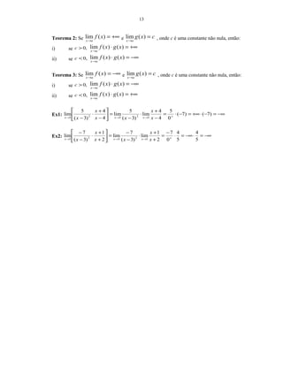 13
Teorema 2: Se +∞=
→
)(lim xf
ax
e cxg
ax
=
→
)(lim , onde c é uma constante não nula, então:
i) se ,0>c +∞=⋅
→
)()(lim xgxf
ax
ii) se ,0<c −∞=⋅
→
)()(lim xgxf
ax
Teorema 3: Se −∞=
→
)(lim xf
ax
e cxg
ax
=
→
)(lim , onde c é uma constante não nula, então:
i) se ,0>c −∞=⋅
→
)()(lim xgxf
ax
ii) se ,0<c +∞=⋅
→
)()(lim xgxf
ax
Ex1: −∞=−⋅+∞=−⋅=
−
+
⋅
−
=





−
+
⋅
− +→→→
)7()7(
0
5
4
4
lim
)3(
5
lim
4
4
)3(
5
lim
32323 x
x
xx
x
x xxx
Ex2: −∞=⋅−∞=⋅
−
=
+
+
⋅
−
−
=





+
+
⋅
−
−
+→→→ 5
4
5
4
0
7
2
1
lim
)3(
7
lim
2
1
)3(
7
lim
32323 x
x
xx
x
x xxx
 