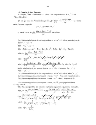 16
1.1) Equação da Reta Tangente
Se a função )(xf é contínua em 1x , então a reta tangente à curva )(xfy = em
))(,( 11 xfxP é:
i) A reta que passa por P tendo inclinação
x
xfxxf
xm
x ∆
−∆+
=
→∆
)()(
lim)( 11
0
1 , se o limite
existe. Teremos a equação:
)()( 11 xxmxfy −=−
ii) A reta 1xx = se
x
xfxxf
x ∆
−∆+
→∆
)()(
lim 11
0
for infinito.
Ex1: Encontre a inclinação da reta tangente à curva 122
+−= xxy no ponto ),( 11 yx .
12)( 2
+−= xxxf
12)( 1
2
11 +−= xxxf
.12221)(2)()( 1
2
1
2
11
2
11 +∆−−∆+∆+=+∆+−∆+=∆+ xxxxxxxxxxxxf
x
xfxxf
xm
x ∆
−∆+
=
→∆
)()(
lim)( 11
0
1
x
xxxxxxxx
xm
x ∆
−+−+∆−−∆+∆+
=
→∆
121222
lim)( 1
2
11
2
1
2
1
0
1
22202
)22(
lim
22
lim)( 11
1
0
2
1
0
1 −=−+=
∆
−∆+⋅∆
=
∆
∆−∆+∆
=
→∆→∆
xx
x
xxx
x
xxxx
xm
xx
Assim, a inclinação da reta tangente à curva 122
+−= xxy no ponto ),( 11 yx é:
)( 1xm = 22 1 −x .
Ex2: Encontre a inclinação da reta tangente à curva 342
+−= xxy no ponto ),( 11 yx .
Ex3: Encontre a equação da reta tangente à curva 32 2
+= xy no ponto cuja abscissa é 2.
Ex4: Encontre a equação da reta tangente à curva 342
+−= xxy no ponto (4, 3).
Ex5: Encontre a equação da reta tangente à curva xy = , que seja paralela á reta
0148 =+− yx .
Obs: Duas retas paralelas têm o mesmo coeficiente angular (ou seja, mesma inclinação).
x
xfxxf
xm
x ∆
−∆+
=
→∆
)()(
lim)( 11
0
1
=
+∆+⋅
+∆+⋅
∆
−∆+
=
→∆
11
1111
0
lim
xxx
xxx
x
xxx
x
=
( ) ( )
( ) ( ) =
+∆+⋅∆
−∆+
=
+∆+⋅∆
−∆+
→∆
11
11
11
2
1
2
1
0
lim
xxxx
xxx
xxxx
xxx
x ( )11 xxxx
x
+∆+⋅∆
∆
11111
0
1
2
1
0
11
lim)(
xxxxxx
xm
x
=
++
=
+∆+
=
→∆
.
Então: =)( 1xm
12
1
x
 