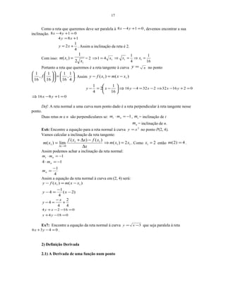 17
Como a reta que queremos deve ser paralela à 0148 =+− yx , devemos encontrar a sua
inclinação. 0148 =+− yx
184 += xy
4
1
2 += xy . Assim a inclinação da reta é 2.
Com isso: =)( 1xm
12
1
x
= 2 141 x=⇒
16
1
4
1
11 =⇒=⇒ xx
Portanto a reta que queremos é a reta tangente à curva =y x no ponto






=











4
1
,
16
1
16
1
,
16
1
f . Assim )()( 11 xxmxfy −=−






−=−
16
1
2
4
1
xy ⇒ 021632232416 =+−⇒−=− yxxy
⇒ 01816 =+− yx
Def: A reta normal a uma curva num ponto dado é a reta perpendicular à reta tangente nesse
ponto.
Duas retas m e n são perpendiculares se: 1−=⋅ nt mm , tm = inclinação de t
nm = inclinação de n.
Ex6: Encontre a equação para a reta normal à curva 2
xy = no ponto P(2, 4).
Vamos calcular a inclinação da reta tangente:
x
xfxxf
xm
x ∆
−∆+
=
→∆
)()(
lim)( 11
0
1 11 2)( xxm =⇒ . Como 21 =x então 4)2( =m .
Assim podemos achar a inclinação da reta normal:
1−=⋅ nt mm
4
1
14
−
=
−=⋅
n
n
m
m
Assim a equação da reta normal à curva em (2, 4) será:
)2(
4
1
4
)()( 11
−
−
=−
−=−
xy
xxmxfy
4
2
4
4 +
−
=−
x
y
0184
01624
=−+
=−−+
yx
xy
Ex7: Encontre a equação da reta normal à curva 3−= xy que seja paralela à reta
0436 =−+ yx .
2) Definição Derivada
2.1) A Derivada de uma função num ponto
 