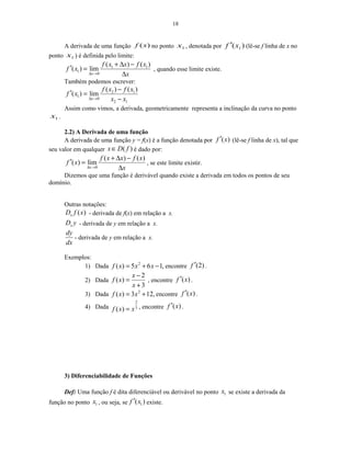 18
A derivada de uma função )(xf no ponto 1x , denotada por )( 1xf ′ (lê-se f linha de x no
ponto 1x ) é definida pelo limite:
1 1
1
0
( ) ( )
( ) lim
x
f x x f x
f x
x∆ →
+ ∆ −
′ =
∆
, quando esse limite existe.
Também podemos escrever:
2 1
1
0
2 1
( ) ( )
( ) lim
x
f x f x
f x
x x∆ →
−
′ =
−
Assim como vimos, a derivada, geometricamente representa a inclinação da curva no ponto
1x .
2.2) A Derivada de uma função
A derivada de uma função y = f(x) é a função denotada por ( )f x′ (lê-se f linha de x), tal que
seu valor em qualquer ( )x D f∈ é dado por:
0
( ) ( )
( ) lim
x
f x x f x
f x
x∆ →
+ ∆ −
′ =
∆
, se este limite existir.
Dizemos que uma função é derivável quando existe a derivada em todos os pontos de seu
domínio.
Outras notações:
( )xD f x - derivada de f(x) em relação a x.
xD y - derivada de y em relação a x.
dy
dx
- derivada de y em relação a x.
Exemplos:
1) Dada 2
( ) 5 6 1,f x x x= + − encontre (2)f ′ .
2) Dada
2
( )
3
x
f x
x
−
=
+
, encontre ( )f x′ .
3) Dada 2
( ) 3 12,f x x= + encontre ( )f x′ .
4) Dada
2
3
( )f x x= , encontre ( )f x′ .
3) Diferenciabilidade de Funções
Def: Uma função f é dita diferenciável ou derivável no ponto 1x se existe a derivada da
função no ponto 1x , ou seja, se 1( )f x′ existe.
 