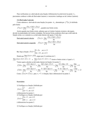 19
Para verificarmos se a derivada de uma função f diferenciável ou derivável no ponto 1x ,
precisamos conhecer a idéia de Derivadas Laterais ( o raciocínio é análogo ao de Limites Laterais).
3.1) Derivadas Laterais:
Como sabemos a derivada de uma função f no ponto 1x , denotada por )( 1xf ′ é definida
pelo limite:
1 1
1
0
( ) ( )
( ) lim
x
f x x f x
f x
x∆ →
+ ∆ −
′ =
∆
, quando esse limite existe.
Assim quando esse limite existe, sabemos que os Limites Laterais existem e são iguais,
devido às propriedades de Limites estudadas. Da mesma forma, podemos dizer que a derivada da
função existe, se e somente se, as derivadas laterais são iguais. E são elas:
Derivada Lateral à direita: 1 1
1
0
( ) ( )
( ) lim
x
f x x f x
f x
x++
∆ →
+ ∆ −
′ =
∆
Derivada Lateral à esquerda: 1 1
1
0
( ) ( )
( ) lim
x
f x x f x
f x
x−−
∆ →
+ ∆ −
′ =
∆
Ex: Seja a função
5 2 , se 3
( )
4 13 , se 3
x x
f x
x x
− <
= 
− ≥
Desde que 3
lim ( ) (3)
x
f x f
→
= , segue que f é contínua em 3.
3
lim ( ) 4.3 13 1
x
f x+
→
= − = − e 3
lim ( ) 5 2.3 1
x
f x−
→
= − = − Assim o limite existe e é igual a -1.
Vamos agora calcular as derivadas laterais da função f no ponto 3:
0 0 0 0
(3 ) 1 4(3 ) 13 1 12 4 12 4
(3) lim lim lim lim 4
x x x x
f x x x x
f
x x x x+ + + ++
∆ → ∆ → ∆ → ∆ →
+ ∆ + + ∆ − + + ∆ − ∆
′ = = = = =
∆ ∆ ∆ ∆
0 0 0 0
(3 ) 1 5 2(3 ) 1 5 6 2 1 2
(3) lim lim lim lim 2
x x x x
f x x x x
f
x x x x− − − −−
∆ → ∆ → ∆ → ∆ →
+ ∆ + − + ∆ + − − ∆ + − ∆
′ = = = = = −
∆ ∆ ∆ ∆
Como 1 1( ) ( )f x f x+ −
′ ′≠ , para 1 3x = . A função f não é diferenciável no ponto 3.
Exercícios:
1) Verifique se a função f definida por:
2
, se 1
( )
2 1 , se 1
x x
f x
x x
 <
= 
− ≥
é diferenciável no ponto 1.
2) Verifique se a função f definida por:
3 2 , se 3
( )
10 , se 3
x x
f x
x x
− ≤
= 
− >
é diferenciável no ponto 3.
3) Verifique se a função f definida por:
 
